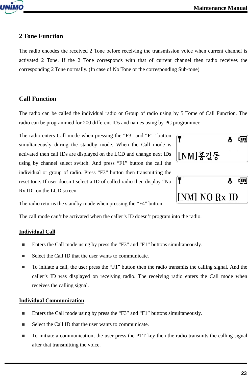 Maintenance Manual      232 Tone Function The radio encodes the received 2 Tone before receiving the transmission voice when current channel is activated 2 Tone. If the 2 Tone corresponds with that of current channel then radio receives the corresponding 2 Tone normally. (In case of No Tone or the corresponding Sub-tone)  Call Function The radio can be called the individual radio or Group of radio using by 5 Tome of Call Function. The radio can be programmed for 200 different IDs and names using by PC programmer.   The radio enters Call mode when pressing the “F3” and “F1” button simultaneously during the standby mode. When the Call mode is activated then call IDs are displayed on the LCD and change next IDs using by channel select switch. And press “F1” button the call the individual or group of radio. Press “F3” button then transmitting the reset tone. If user doesn’t select a ID of called radio then display “No Rx ID” on the LCD screen. The radio returns the standby mode when pressing the “F4” button. The call mode can’t be activated when the caller’s ID doesn’t program into the radio.   Individual Call  Enters the Call mode using by press the “F3” and “F1” buttons simultaneously.  Select the Call ID that the user wants to communicate.    To initiate a call, the user press the “F1” button then the radio transmits the calling signal. And the caller’s ID was displayed on receiving radio. The receiving radio enters the Call mode when receives the calling signal.     Individual Communication  Enters the Call mode using by press the “F3” and “F1” buttons simultaneously.  Select the Call ID that the user wants to communicate.  To initiate a communication, the user press the PTT key then the radio transmits the calling signal after that transmitting the voice. 