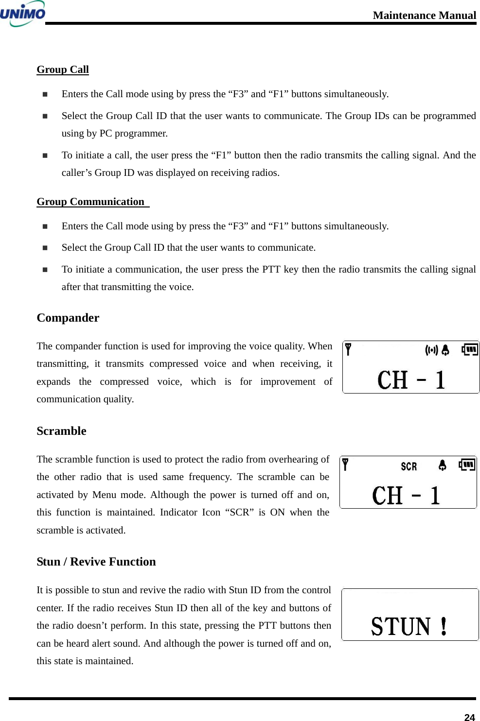 Maintenance Manual      24Group Call  Enters the Call mode using by press the “F3” and “F1” buttons simultaneously.  Select the Group Call ID that the user wants to communicate. The Group IDs can be programmed using by PC programmer.  To initiate a call, the user press the “F1” button then the radio transmits the calling signal. And the caller’s Group ID was displayed on receiving radios.   Group Communication    Enters the Call mode using by press the “F3” and “F1” buttons simultaneously.  Select the Group Call ID that the user wants to communicate.  To initiate a communication, the user press the PTT key then the radio transmits the calling signal after that transmitting the voice. Compander The compander function is used for improving the voice quality. When transmitting, it transmits compressed voice and when receiving, it expands the compressed voice, which is for improvement of communication quality. Scramble The scramble function is used to protect the radio from overhearing of the other radio that is used same frequency. The scramble can be activated by Menu mode. Although the power is turned off and on, this function is maintained. Indicator Icon “SCR” is ON when the scramble is activated. Stun / Revive Function It is possible to stun and revive the radio with Stun ID from the control center. If the radio receives Stun ID then all of the key and buttons of the radio doesn’t perform. In this state, pressing the PTT buttons then can be heard alert sound. And although the power is turned off and on, this state is maintained.   