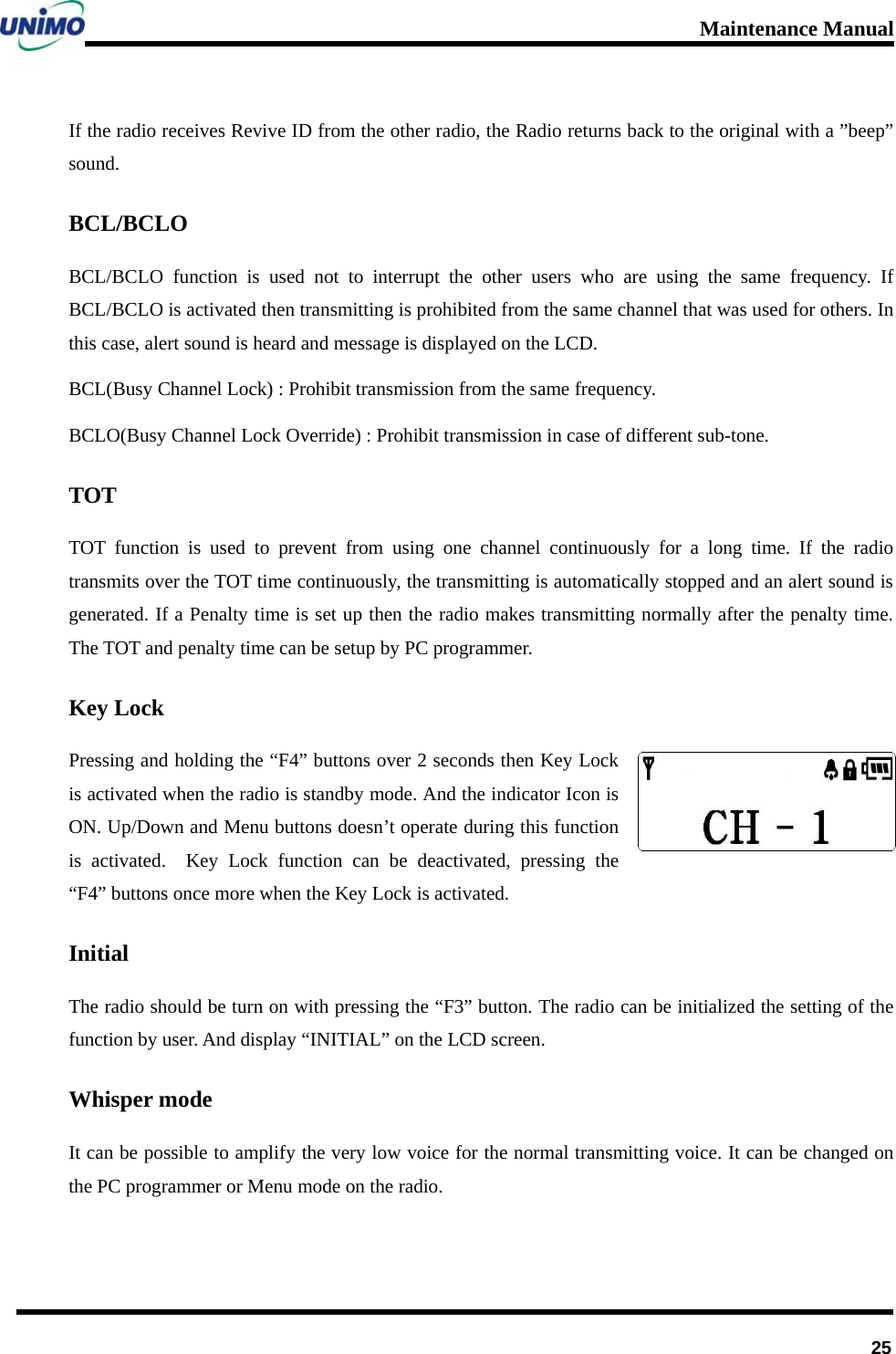 Maintenance Manual      25If the radio receives Revive ID from the other radio, the Radio returns back to the original with a ”beep” sound. BCL/BCLO BCL/BCLO function is used not to interrupt the other users who are using the same frequency. If   BCL/BCLO is activated then transmitting is prohibited from the same channel that was used for others. In this case, alert sound is heard and message is displayed on the LCD. BCL(Busy Channel Lock) : Prohibit transmission from the same frequency. BCLO(Busy Channel Lock Override) : Prohibit transmission in case of different sub-tone. TOT TOT function is used to prevent from using one channel continuously for a long time. If the radio transmits over the TOT time continuously, the transmitting is automatically stopped and an alert sound is generated. If a Penalty time is set up then the radio makes transmitting normally after the penalty time. The TOT and penalty time can be setup by PC programmer. Key Lock Pressing and holding the “F4” buttons over 2 seconds then Key Lock is activated when the radio is standby mode. And the indicator Icon is ON. Up/Down and Menu buttons doesn’t operate during this function is activated.  Key Lock function can be deactivated, pressing the “F4” buttons once more when the Key Lock is activated. Initial The radio should be turn on with pressing the “F3” button. The radio can be initialized the setting of the function by user. And display “INITIAL” on the LCD screen. Whisper mode It can be possible to amplify the very low voice for the normal transmitting voice. It can be changed on the PC programmer or Menu mode on the radio. 