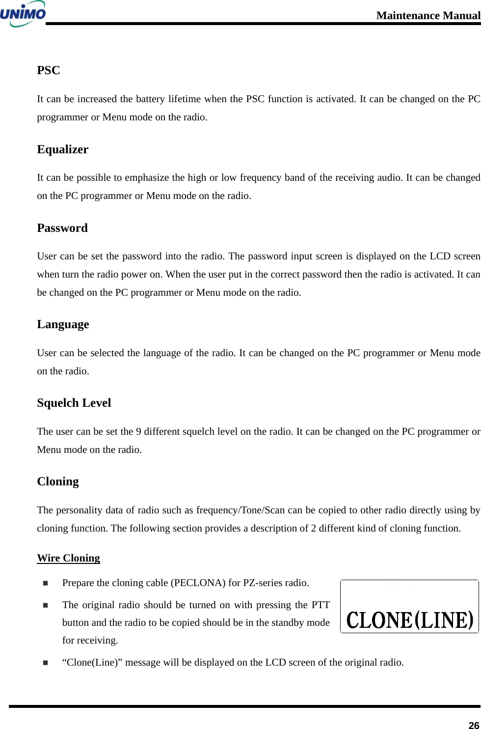 Maintenance Manual      26PSC It can be increased the battery lifetime when the PSC function is activated. It can be changed on the PC programmer or Menu mode on the radio.   Equalizer It can be possible to emphasize the high or low frequency band of the receiving audio. It can be changed on the PC programmer or Menu mode on the radio.   Password User can be set the password into the radio. The password input screen is displayed on the LCD screen when turn the radio power on. When the user put in the correct password then the radio is activated. It can be changed on the PC programmer or Menu mode on the radio.   Language User can be selected the language of the radio. It can be changed on the PC programmer or Menu mode on the radio.   Squelch Level The user can be set the 9 different squelch level on the radio. It can be changed on the PC programmer or Menu mode on the radio.   Cloning  The personality data of radio such as frequency/Tone/Scan can be copied to other radio directly using by cloning function. The following section provides a description of 2 different kind of cloning function. Wire Cloning  Prepare the cloning cable (PECLONA) for PZ-series radio.    The original radio should be turned on with pressing the PTT button and the radio to be copied should be in the standby mode for receiving.      “Clone(Line)” message will be displayed on the LCD screen of the original radio.   