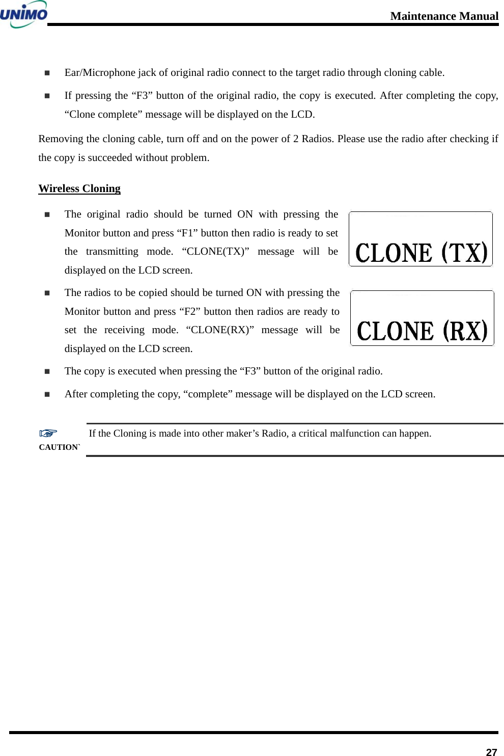 Maintenance Manual      27 Ear/Microphone jack of original radio connect to the target radio through cloning cable.    If pressing the “F3” button of the original radio, the copy is executed. After completing the copy, “Clone complete” message will be displayed on the LCD. Removing the cloning cable, turn off and on the power of 2 Radios. Please use the radio after checking if the copy is succeeded without problem. Wireless Cloning  The original radio should be turned ON with pressing the Monitor button and press “F1” button then radio is ready to set the transmitting mode. “CLONE(TX)” message will be displayed on the LCD screen.  The radios to be copied should be turned ON with pressing the Monitor button and press “F2” button then radios are ready to set the receiving mode. “CLONE(RX)” message will be displayed on the LCD screen.  The copy is executed when pressing the “F3” button of the original radio.    After completing the copy, “complete” message will be displayed on the LCD screen.  ☞ CAUTION` If the Cloning is made into other maker’s Radio, a critical malfunction can happen.   