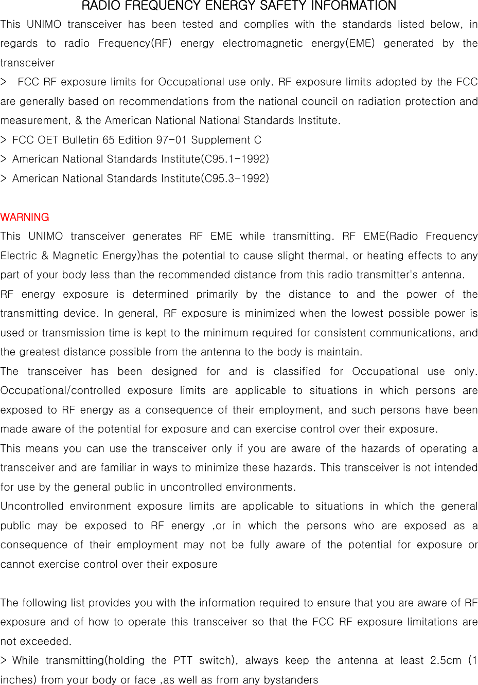  RADIO FREQUENCY ENERGY SAFETY INFORMATION  This UNIMO transceiver has been tested and complies with the standards  listed  below,  in regards  to  radio  Frequency(RF)  energy  electromagnetic  energy(EME)  generated  by  the transceiver   &gt;    FCC RF exposure limits for Occupational use only. RF exposure limits adopted by the FCC are generally based on recommendations from the national council on radiation protection and measurement, &amp; the American National National Standards Institute.   &gt;  FCC OET Bulletin 65 Edition 97-01 Supplement C   &gt;  American National Standards Institute(C95.1-1992)   &gt;  American National Standards Institute(C95.3-1992)    WARNING  This  UNIMO  transceiver  generates  RF  EME  while  transmitting.  RF  EME(Radio  Frequency Electric &amp; Magnetic Energy)has the potential to cause slight thermal, or heating effects to any part of your body less than the recommended distance from this radio transmitter&apos;s antenna.   RF energy exposure is determined primarily by the distance to and the power of the transmitting device.  In general, RF exposure is  minimized when  the lowest  possible power is used or transmission time is kept to the minimum required for consistent communications, and the greatest distance possible from the antenna to the body is maintain.   The  transceiver  has  been  designed  for  and  is  classified  for  Occupational  use  only. Occupational/controlled  exposure  limits  are  applicable  to  situations in which persons are exposed to RF energy  as a consequence of  their employment, and such persons have been made aware of the potential for exposure and can exercise control over their exposure.   This means you can use the transceiver only if you are aware of the hazards of operating a transceiver and are familiar in ways to minimize these hazards. This transceiver is not intended for use by the general public in uncontrolled environments.   Uncontrolled environment exposure limits are applicable to situations  in  which  the  general public may be exposed to RF energy ,or in which the persons who are exposed as a consequence of their employment may not be fully aware of the potential  for  exposure  or cannot exercise control over their exposure    The following list provides you with the information required to ensure that you are aware of RF exposure and of how to operate this transceiver so that the FCC RF exposure limitations are not exceeded.   &gt; While transmitting(holding the PTT switch), always keep the antenna  at  least  2.5cm  (1 inches) from your body or face ,as well as from any bystanders   