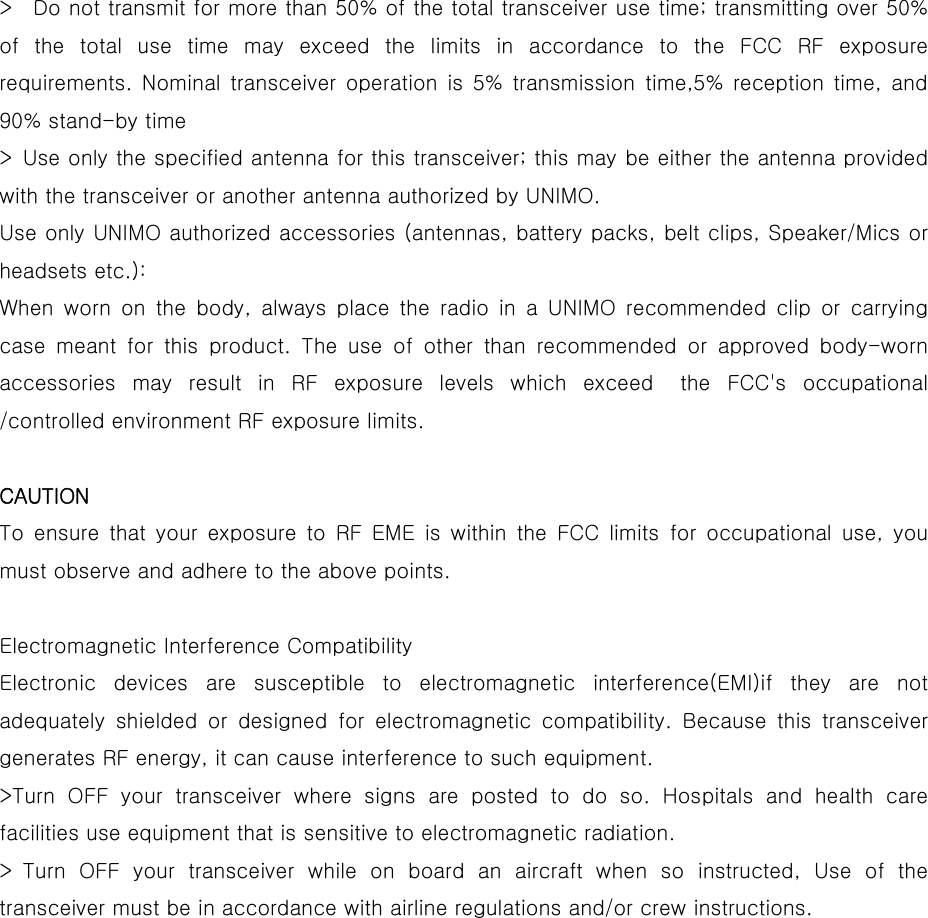  &gt;    Do not transmit for more than 50% of the total transceiver use time; transmitting over 50% of the total use time may exceed the limits in accordance to the  FCC  RF  exposure requirements. Nominal  transceiver  operation  is  5%  transmission  time,5%  reception  time,  and 90% stand-by time   &gt; Use only the specified antenna for this transceiver; this may be either the antenna provided with the transceiver or another antenna authorized by UNIMO.   Use only UNIMO authorized accessories (antennas, battery packs, belt clips, Speaker/Mics or headsets etc.):   When  worn  on  the  body,  always  place  the  radio  in  a  UNIMO  recommended  clip  or  carrying case meant for this product. The use of other than recommended or  approved  body-worn accessories may result in RF exposure levels which exceed  the FCC&apos;s  occupational /controlled environment RF exposure limits.    CAUTION  To ensure that your exposure to RF EME is within the FCC limits for occupational use, you must observe and adhere to the above points.    Electromagnetic Interference Compatibility   Electronic  devices  are  susceptible  to  electromagnetic  interference(EMI)if  they  are  not adequately  shielded  or  designed  for  electromagnetic  compatibility.  Because  this  transceiver generates RF energy, it can cause interference to such equipment.   &gt;Turn OFF your transceiver where signs are posted to do so. Hospitals and health care facilities use equipment that is sensitive to electromagnetic radiation.   &gt; Turn OFF your transceiver while on board an aircraft when so instructed,  Use  of  the transceiver must be in accordance with airline regulations and/or crew instructions.    