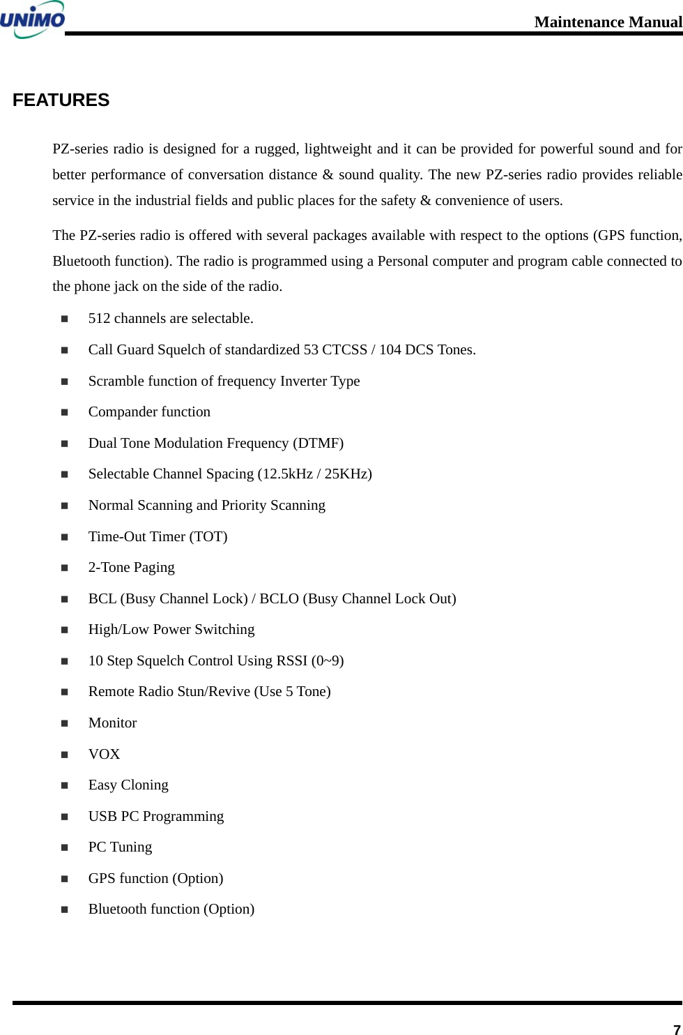 Maintenance Manual      7FEATURES PZ-series radio is designed for a rugged, lightweight and it can be provided for powerful sound and for better performance of conversation distance &amp; sound quality. The new PZ-series radio provides reliable service in the industrial fields and public places for the safety &amp; convenience of users.   The PZ-series radio is offered with several packages available with respect to the options (GPS function, Bluetooth function). The radio is programmed using a Personal computer and program cable connected to the phone jack on the side of the radio.  512 channels are selectable.  Call Guard Squelch of standardized 53 CTCSS / 104 DCS Tones.  Scramble function of frequency Inverter Type  Compander function  Dual Tone Modulation Frequency (DTMF)  Selectable Channel Spacing (12.5kHz / 25KHz)    Normal Scanning and Priority Scanning    Time-Out Timer (TOT)    2-Tone Paging  BCL (Busy Channel Lock) / BCLO (Busy Channel Lock Out)    High/Low Power Switching  10 Step Squelch Control Using RSSI (0~9)  Remote Radio Stun/Revive (Use 5 Tone)    Monitor  VOX  Easy Cloning    USB PC Programming    PC Tuning  GPS function (Option)  Bluetooth function (Option)  