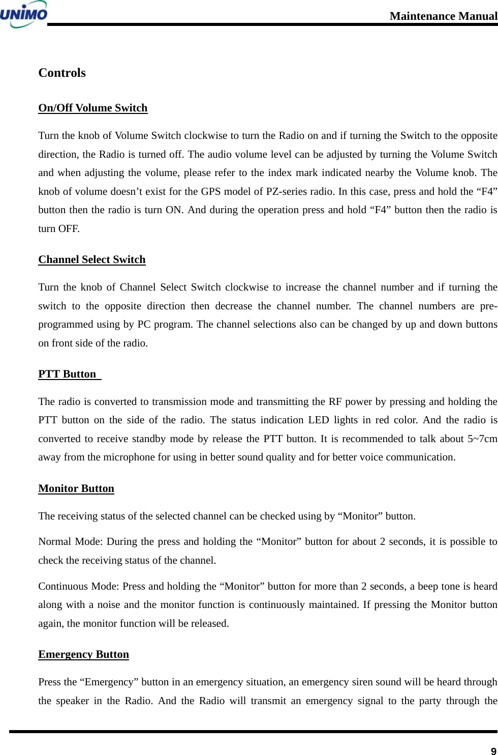 Maintenance Manual      9Controls On/Off Volume Switch Turn the knob of Volume Switch clockwise to turn the Radio on and if turning the Switch to the opposite direction, the Radio is turned off. The audio volume level can be adjusted by turning the Volume Switch and when adjusting the volume, please refer to the index mark indicated nearby the Volume knob. The knob of volume doesn’t exist for the GPS model of PZ-series radio. In this case, press and hold the “F4” button then the radio is turn ON. And during the operation press and hold “F4” button then the radio is turn OFF.     Channel Select Switch Turn the knob of Channel Select Switch clockwise to increase the channel number and if turning the switch to the opposite direction then decrease the channel number. The channel numbers are pre-programmed using by PC program. The channel selections also can be changed by up and down buttons on front side of the radio.   PTT Button   The radio is converted to transmission mode and transmitting the RF power by pressing and holding the PTT button on the side of the radio. The status indication LED lights in red color. And the radio is converted to receive standby mode by release the PTT button. It is recommended to talk about 5~7cm away from the microphone for using in better sound quality and for better voice communication. Monitor Button The receiving status of the selected channel can be checked using by “Monitor” button.   Normal Mode: During the press and holding the “Monitor” button for about 2 seconds, it is possible to check the receiving status of the channel. Continuous Mode: Press and holding the “Monitor” button for more than 2 seconds, a beep tone is heard along with a noise and the monitor function is continuously maintained. If pressing the Monitor button again, the monitor function will be released. Emergency Button Press the “Emergency” button in an emergency situation, an emergency siren sound will be heard through the speaker in the Radio. And the Radio will transmit an emergency signal to the party through the 