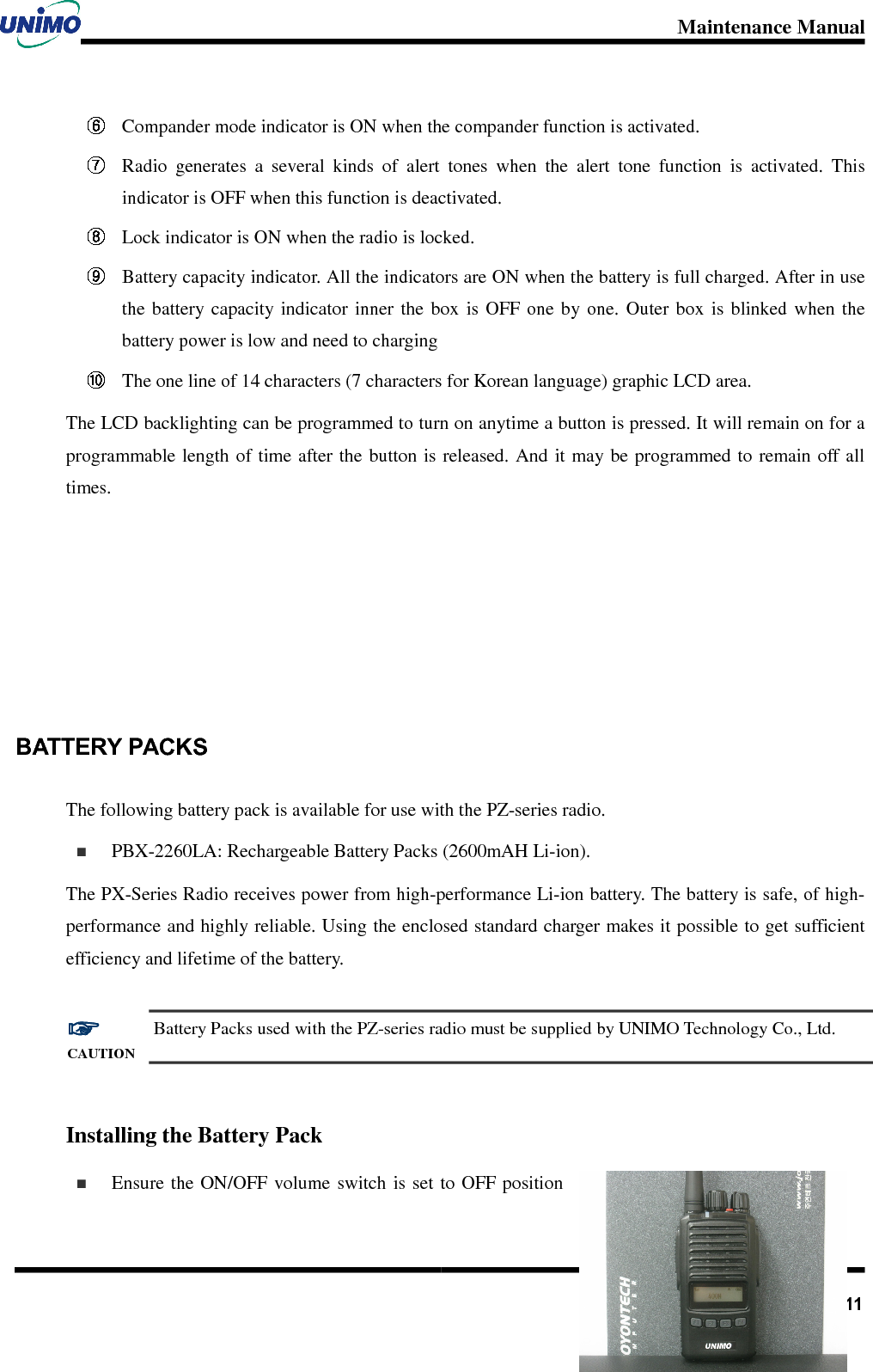 Maintenance Manual       11 Compander mode indicator is ON when the compander function is activated.  Radio  generates  a  several  kinds  of  alert  tones  when  the  alert  tone  function  is  activated.  This indicator is OFF when this function is deactivated.  Lock indicator is ON when the radio is locked.  Battery capacity indicator. All the indicators are ON when the battery is full charged. After in use the  battery capacity  indicator  inner  the  box  is OFF  one  by  one.  Outer  box  is  blinked when  the battery power is low and need to charging  The one line of 14 characters (7 characters for Korean language) graphic LCD area. The LCD backlighting can be programmed to turn on anytime a button is pressed. It will remain on for a programmable length of  time after the button is released. And it may be programmed to  remain off all times.      BATTERY PACKS The following battery pack is available for use with the PZ-series radio.     PBX-2260LA: Rechargeable Battery Packs (2600mAH Li-ion).     The PX-Series Radio receives power from high-performance Li-ion battery. The battery is safe, of high-performance and highly reliable. Using the enclosed standard charger makes it possible to get sufficient efficiency and lifetime of the battery.  ☞☞☞☞ CAUTION Battery Packs used with the PZ-series radio must be supplied by UNIMO Technology Co., Ltd.  Installing the Battery Pack   Ensure the ON/OFF  volume  switch is  set  to OFF position 