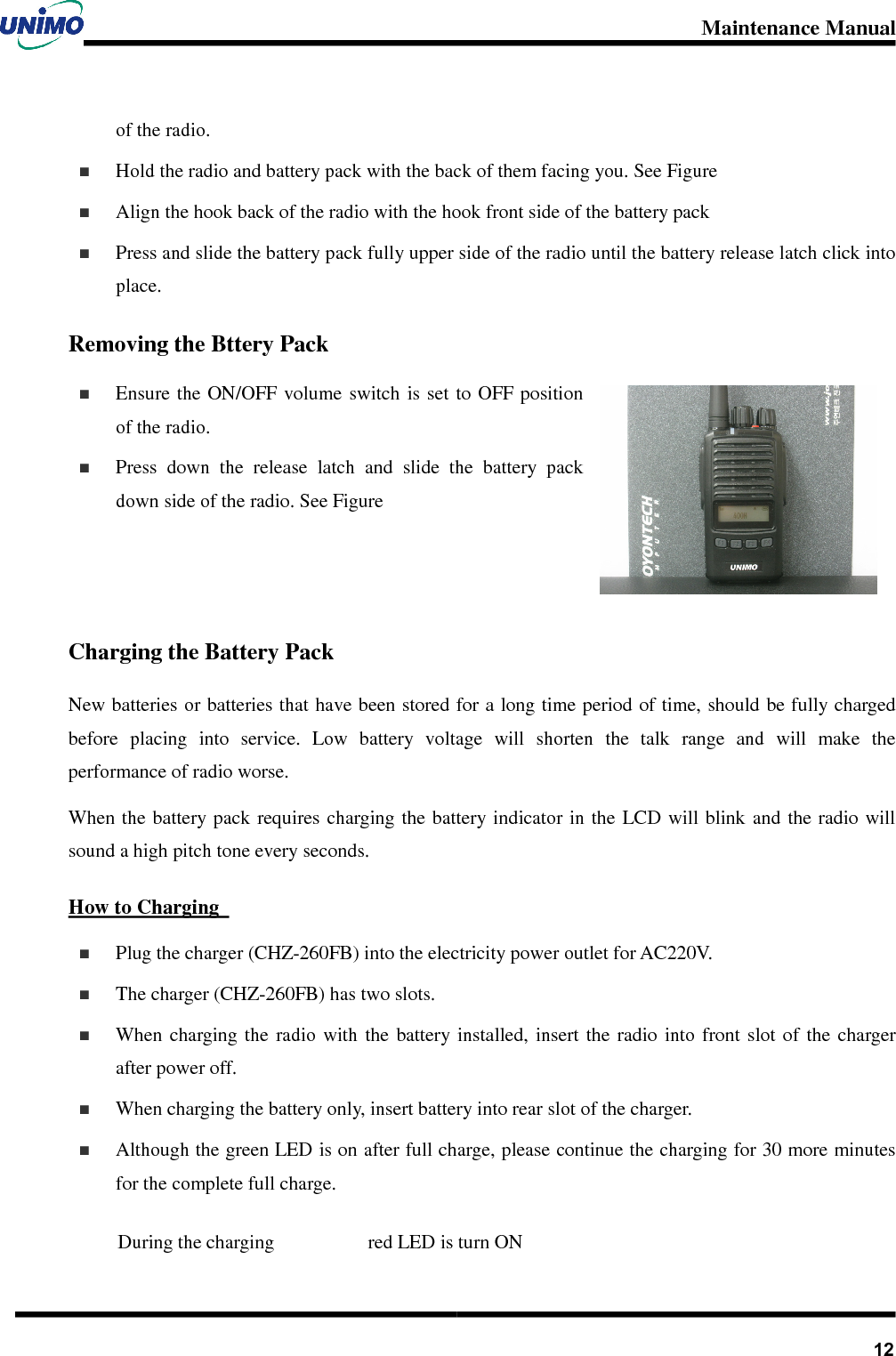 Maintenance Manual       12of the radio.   Hold the radio and battery pack with the back of them facing you. See Figure     Align the hook back of the radio with the hook front side of the battery pack   Press and slide the battery pack fully upper side of the radio until the battery release latch click into place.   Removing the Bttery Pack   Ensure the ON/OFF  volume  switch is  set  to OFF position of the radio.   Press  down  the  release  latch  and  slide  the  battery  pack down side of the radio. See Figure   Charging the Battery Pack New batteries or batteries that have been stored for a long time period of time, should be fully charged before  placing  into  service.  Low  battery  voltage  will  shorten  the  talk  range  and  will  make  the performance of radio worse.   When the battery pack requires charging the battery indicator in  the LCD  will blink and  the radio will sound a high pitch tone every seconds. How to Charging     Plug the charger (CHZ-260FB) into the electricity power outlet for AC220V.   The charger (CHZ-260FB) has two slots.     When  charging  the  radio  with  the  battery  installed,  insert  the  radio  into  front  slot  of  the  charger after power off.       When charging the battery only, insert battery into rear slot of the charger.   Although the green LED is on after full charge, please continue the charging for 30 more minutes for the complete full charge.    During the charging  red LED is turn ON 