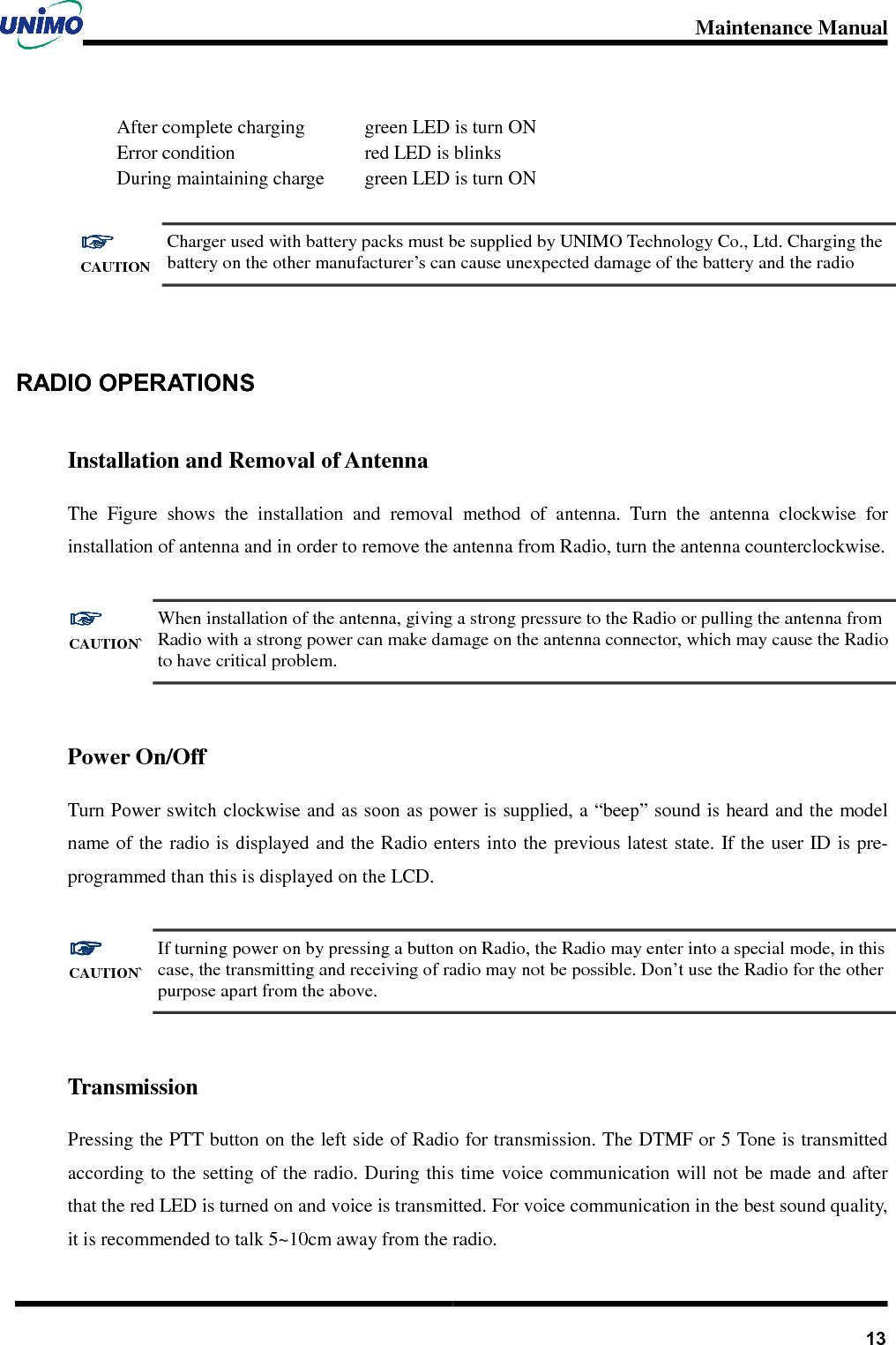 Maintenance Manual       13After complete charging   Error condition During maintaining charge green LED is turn ON red LED is blinks green LED is turn ON  ☞☞☞☞ CAUTION Charger used with battery packs must be supplied by UNIMO Technology Co., Ltd. Charging the battery on the other manufacturer’s can cause unexpected damage of the battery and the radio   RADIO OPERATIONS   Installation and Removal of Antenna The  Figure  shows  the  installation  and  removal  method  of  antenna.  Turn  the  antenna  clockwise  for installation of antenna and in order to remove the antenna from Radio, turn the antenna counterclockwise.  ☞☞☞☞ CAUTION` When installation of the antenna, giving a strong pressure to the Radio or pulling the antenna from Radio with a strong power can make damage on the antenna connector, which may cause the Radio to have critical problem.  Power On/Off Turn Power switch clockwise and as soon as power is supplied, a “beep” sound is heard and the model name of  the radio is displayed and the Radio enters into the previous latest state. If the user ID is pre-programmed than this is displayed on the LCD.  ☞☞☞☞ CAUTION` If turning power on by pressing a button on Radio, the Radio may enter into a special mode, in this case, the transmitting and receiving of radio may not be possible. Don’t use the Radio for the other purpose apart from the above.  Transmission Pressing the PTT button on the left side of Radio for transmission. The DTMF or 5 Tone is transmitted according to the setting of the radio. During this time voice communication will not be made and after that the red LED is turned on and voice is transmitted. For voice communication in the best sound quality, it is recommended to talk 5~10cm away from the radio.       