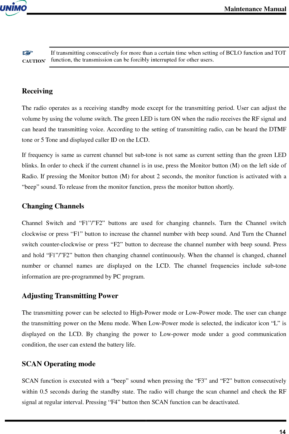 Maintenance Manual       14 ☞☞☞☞ CAUTION` If transmitting consecutively for more than a certain time when setting of BCLO function and TOT function, the transmission can be forcibly interrupted for other users.  Receiving The radio operates as a receiving standby mode except for  the transmitting period. User can  adjust the volume by using the volume switch. The green LED is turn ON when the radio receives the RF signal and can heard the transmitting voice. According to the setting of transmitting radio, can be heard the DTMF tone or 5 Tone and displayed caller ID on the LCD.     If frequency is same as current channel but sub-tone is not same as current setting than the green LED blinks. In order to check if the current channel is in use, press the Monitor button (M) on the left side of Radio. If pressing the Monitor button (M) for about 2 seconds, the monitor function is activated with a “beep” sound. To release from the monitor function, press the monitor button shortly. Changing Channels Channel  Switch  and  “F1”/”F2”  buttons  are  used  for  changing  channels.  Turn  the  Channel  switch clockwise or press “F1” button to increase the channel number with beep sound. And Turn the Channel switch counter-clockwise or  press  “F2” button to  decrease  the  channel  number with  beep  sound. Press and hold “F1”/”F2” button  then changing channel continuously. When  the channel is  changed, channel number  or  channel  names  are  displayed  on  the  LCD.  The  channel  frequencies  include  sub-tone information are pre-programmed by PC program. Adjusting Transmitting Power   The transmitting power can be selected to High-Power mode or Low-Power mode. The user can change the transmitting power on the Menu mode. When Low-Power mode is selected, the indicator icon “L” is displayed  on  the  LCD.  By  changing  the  power  to  Low-power  mode  under  a  good  communication condition, the user can extend the battery life. SCAN Operating mode SCAN function is executed with a “beep” sound when pressing the “F3” and “F2” button consecutively within 0.5  seconds during  the standby state. The  radio  will change  the  scan channel and  check the  RF signal at regular interval. Pressing “F4” button then SCAN function can be deactivated. 