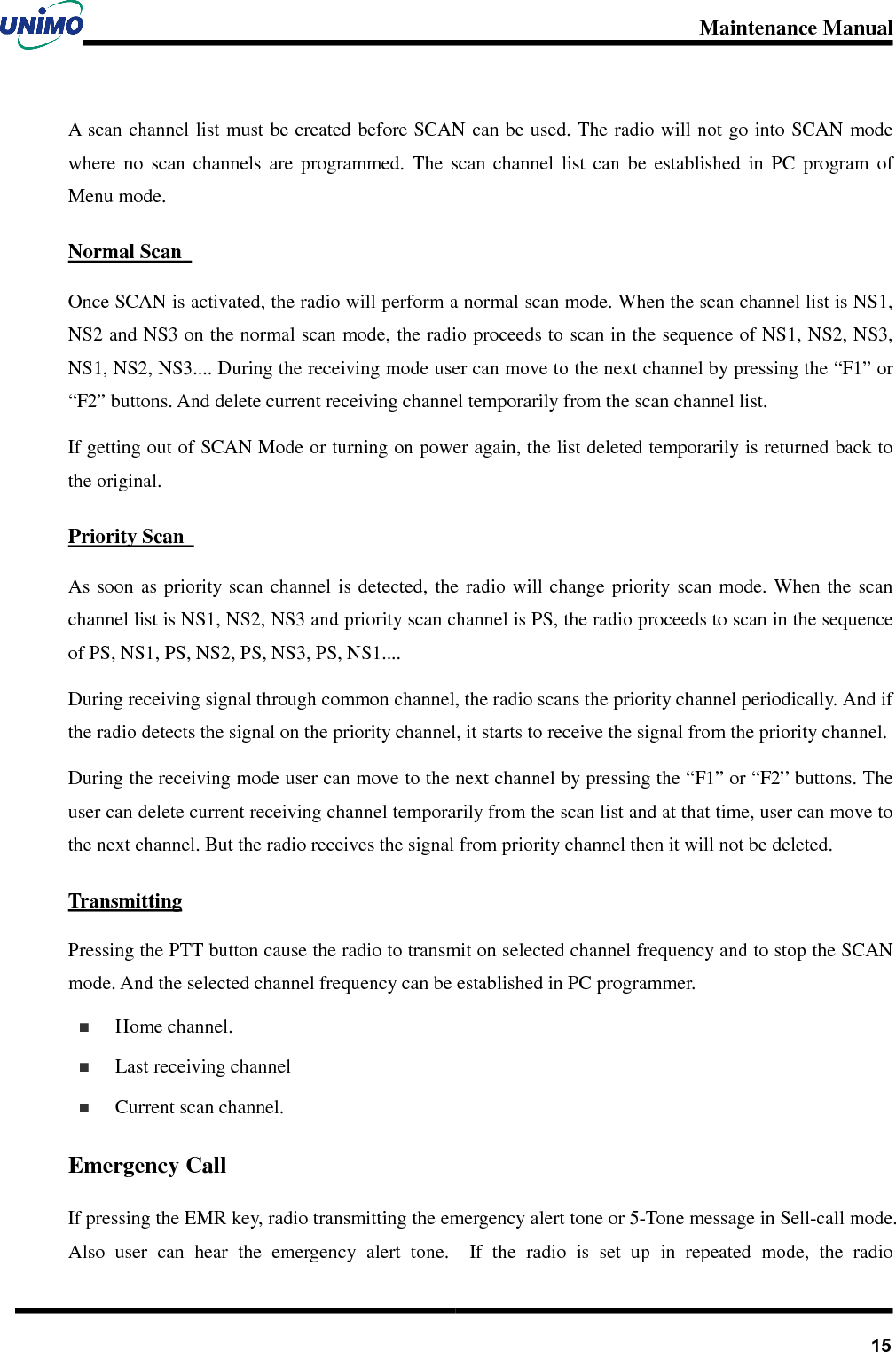 Maintenance Manual       15A scan channel list must be created before SCAN can be used. The radio will not go into SCAN mode where  no  scan  channels  are  programmed.  The  scan  channel  list  can  be  established  in  PC  program  of Menu mode.   Normal Scan   Once SCAN is activated, the radio will perform a normal scan mode. When the scan channel list is NS1, NS2 and NS3 on the normal scan mode, the radio proceeds to scan in the sequence of NS1, NS2, NS3, NS1, NS2, NS3.... During the receiving mode user can move to the next channel by pressing the “F1” or “F2” buttons. And delete current receiving channel temporarily from the scan channel list.   If getting out of SCAN Mode or turning on power again, the list deleted temporarily is returned back to the original.   Priority Scan   As  soon  as priority scan  channel is  detected,  the radio  will change  priority scan  mode.  When the  scan channel list is NS1, NS2, NS3 and priority scan channel is PS, the radio proceeds to scan in the sequence of PS, NS1, PS, NS2, PS, NS3, PS, NS1....   During receiving signal through common channel, the radio scans the priority channel periodically. And if the radio detects the signal on the priority channel, it starts to receive the signal from the priority channel.   During the receiving mode user can move to the next channel by pressing the “F1” or “F2” buttons. The user can delete current receiving channel temporarily from the scan list and at that time, user can move to the next channel. But the radio receives the signal from priority channel then it will not be deleted. Transmitting Pressing the PTT button cause the radio to transmit on selected channel frequency and to stop the SCAN mode. And the selected channel frequency can be established in PC programmer.   Home channel.   Last receiving channel   Current scan channel. Emergency Call If pressing the EMR key, radio transmitting the emergency alert tone or 5-Tone message in Sell-call mode. Also  user  can  hear  the  emergency  alert  tone.    If  the  radio  is  set  up  in  repeated  mode,  the  radio 