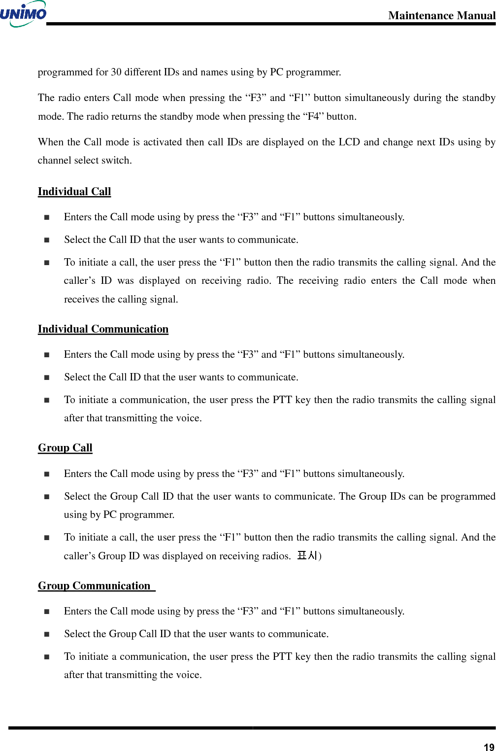 Maintenance Manual       19programmed for 30 different IDs and names using by PC programmer.   The radio enters Call mode when pressing the “F3” and “F1” button simultaneously during the standby mode. The radio returns the standby mode when pressing the “F4” button. When the Call mode is activated then call IDs are displayed on the LCD and change next IDs using by channel select switch.   Individual Call   Enters the Call mode using by press the “F3” and “F1” buttons simultaneously.   Select the Call ID that the user wants to communicate.     To initiate a call, the user press the “F1” button then the radio transmits the calling signal. And the caller’s  ID  was  displayed  on  receiving  radio.  The  receiving  radio  enters  the  Call  mode  when receives the calling signal.     Individual Communication   Enters the Call mode using by press the “F3” and “F1” buttons simultaneously.   Select the Call ID that the user wants to communicate.   To initiate a communication, the user press the PTT key then the radio transmits the calling signal after that transmitting the voice. Group Call   Enters the Call mode using by press the “F3” and “F1” buttons simultaneously.   Select the Group Call ID that the user wants to communicate. The Group IDs can be programmed using by PC programmer.   To initiate a call, the user press the “F1” button then the radio transmits the calling signal. And the caller’s Group ID was displayed on receiving radios.  ) Group Communication     Enters the Call mode using by press the “F3” and “F1” buttons simultaneously.   Select the Group Call ID that the user wants to communicate.   To initiate a communication, the user press the PTT key then the radio transmits the calling signal after that transmitting the voice. 