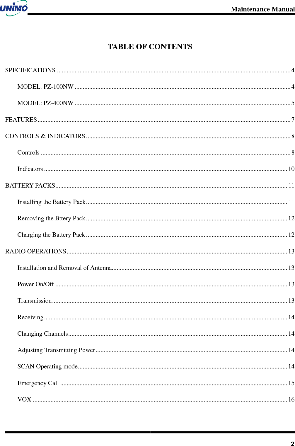 Maintenance Manual       2TABLE OF CONTENTS SPECIFICATIONS ................................................................................................................................................. 4MODEL: PZ-100NW ...................................................................................................................................... 4MODEL: PZ-400NW ...................................................................................................................................... 5FEATURES ............................................................................................................................................................. 7CONTROLS &amp; INDICATORS ............................................................................................................................... 8Controls ........................................................................................................................................................... 8Indicators ....................................................................................................................................................... 10BATTERY PACKS................................................................................................................................................ 11Installing the Battery Pack............................................................................................................................. 11Removing the Bttery Pack ............................................................................................................................. 12Charging the Battery Pack ............................................................................................................................. 12RADIO OPERATIONS.........................................................................................................................................13Installation and Removal of Antenna.............................................................................................................13Power On/Off ................................................................................................................................................ 13Transmission.................................................................................................................................................. 13Receiving....................................................................................................................................................... 14Changing Channels........................................................................................................................................14Adjusting Transmitting Power....................................................................................................................... 14SCAN Operating mode.................................................................................................................................. 14Emergency Call .............................................................................................................................................15VOX .............................................................................................................................................................. 16