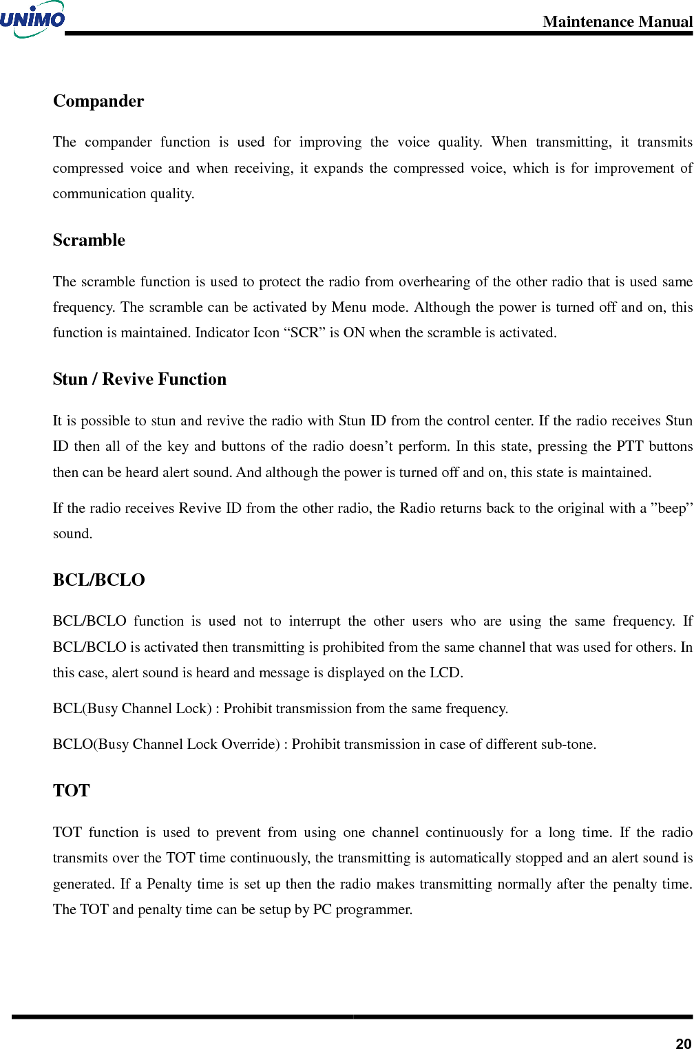 Maintenance Manual       20Compander The  compander  function  is  used  for  improving  the  voice  quality.  When  transmitting,  it  transmits compressed  voice  and  when  receiving,  it  expands  the  compressed  voice,  which  is  for  improvement  of communication quality. Scramble The scramble function is used to protect the radio from overhearing of the other radio that is used same frequency. The scramble can be activated by Menu mode. Although the power is turned off and on, this function is maintained. Indicator Icon “SCR” is ON when the scramble is activated. Stun / Revive Function It is possible to stun and revive the radio with Stun ID from the control center. If the radio receives Stun ID then all of  the key and buttons of  the radio doesn’t perform. In this state, pressing  the PTT buttons then can be heard alert sound. And although the power is turned off and on, this state is maintained.   If the radio receives Revive ID from the other radio, the Radio returns back to the original with a ”beep” sound. BCL/BCLO BCL/BCLO  function  is  used  not  to  interrupt  the  other  users  who  are  using  the  same  frequency.  If     BCL/BCLO is activated then transmitting is prohibited from the same channel that was used for others. In this case, alert sound is heard and message is displayed on the LCD. BCL(Busy Channel Lock) : Prohibit transmission from the same frequency. BCLO(Busy Channel Lock Override) : Prohibit transmission in case of different sub-tone. TOT TOT  function  is  used  to  prevent  from  using  one  channel  continuously  for  a  long  time.  If  the  radio transmits over the TOT time continuously, the transmitting is automatically stopped and an alert sound is generated. If a Penalty time is set up then the radio makes transmitting normally after the penalty time. The TOT and penalty time can be setup by PC programmer. 