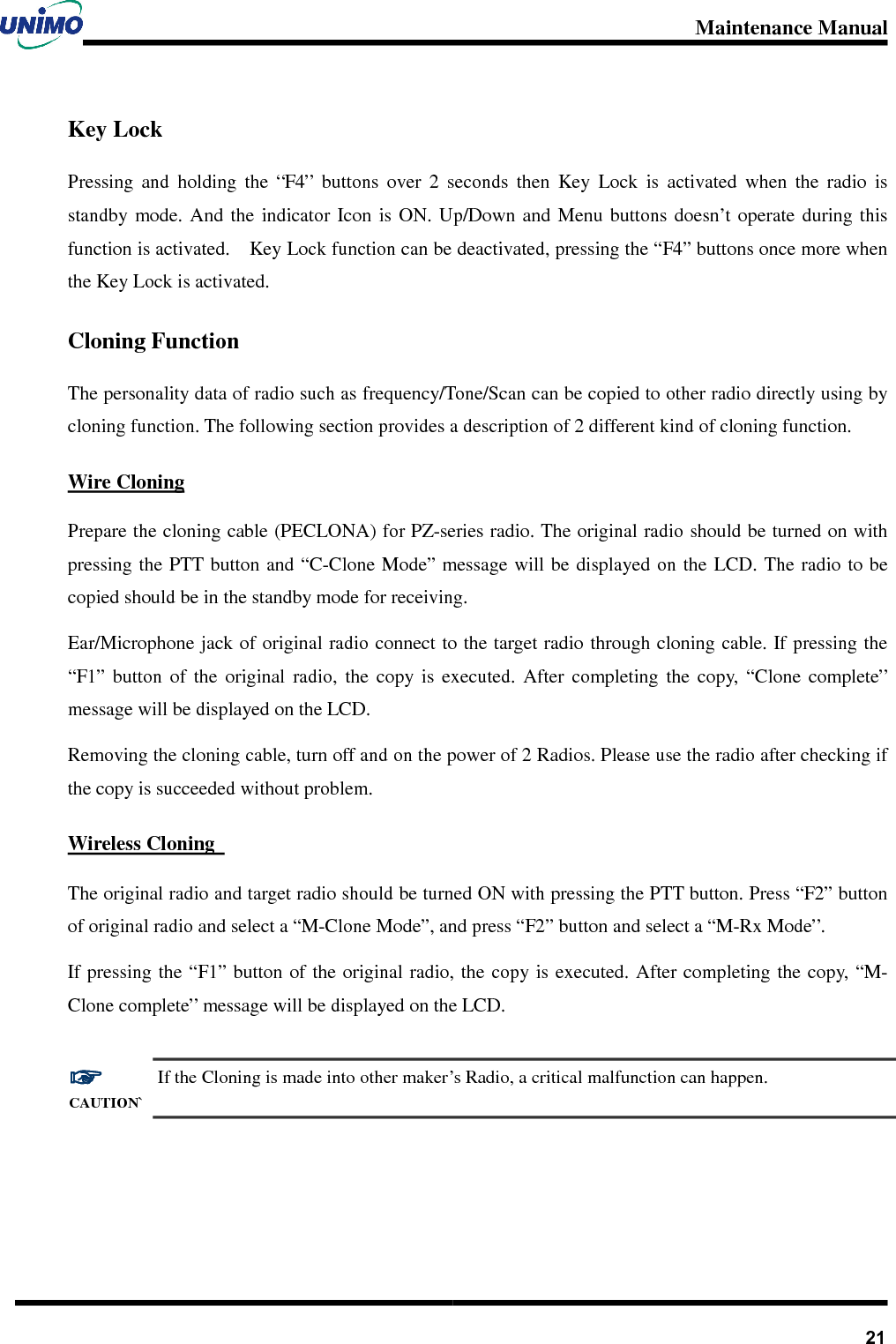 Maintenance Manual       21Key Lock Pressing  and  holding  the  “F4”  buttons  over  2  seconds  then  Key  Lock  is  activated  when  the  radio  is standby  mode.  And  the  indicator  Icon  is  ON.  Up/Down and  Menu  buttons  doesn’t  operate during  this function is activated.    Key Lock function can be deactivated, pressing the “F4” buttons once more when the Key Lock is activated. Cloning Function The personality data of radio such as frequency/Tone/Scan can be copied to other radio directly using by cloning function. The following section provides a description of 2 different kind of cloning function. Wire Cloning Prepare the cloning cable (PECLONA) for PZ-series radio. The original radio should be turned on with pressing the PTT button and “C-Clone Mode” message will be  displayed on the  LCD. The  radio to be copied should be in the standby mode for receiving.   Ear/Microphone jack of original radio connect to the target radio through cloning cable. If pressing the “F1”  button  of  the  original  radio,  the  copy  is  executed.  After  completing  the  copy,  “Clone  complete” message will be displayed on the LCD. Removing the cloning cable, turn off and on the power of 2 Radios. Please use the radio after checking if the copy is succeeded without problem. Wireless Cloning   The original radio and target radio should be turned ON with pressing the PTT button. Press “F2” button of original radio and select a “M-Clone Mode”, and press “F2” button and select a “M-Rx Mode”.   If pressing  the “F1” button of  the original radio, the copy is executed. After completing the  copy,  “M-Clone complete” message will be displayed on the LCD.  ☞☞☞☞ CAUTION` If the Cloning is made into other maker’s Radio, a critical malfunction can happen.   