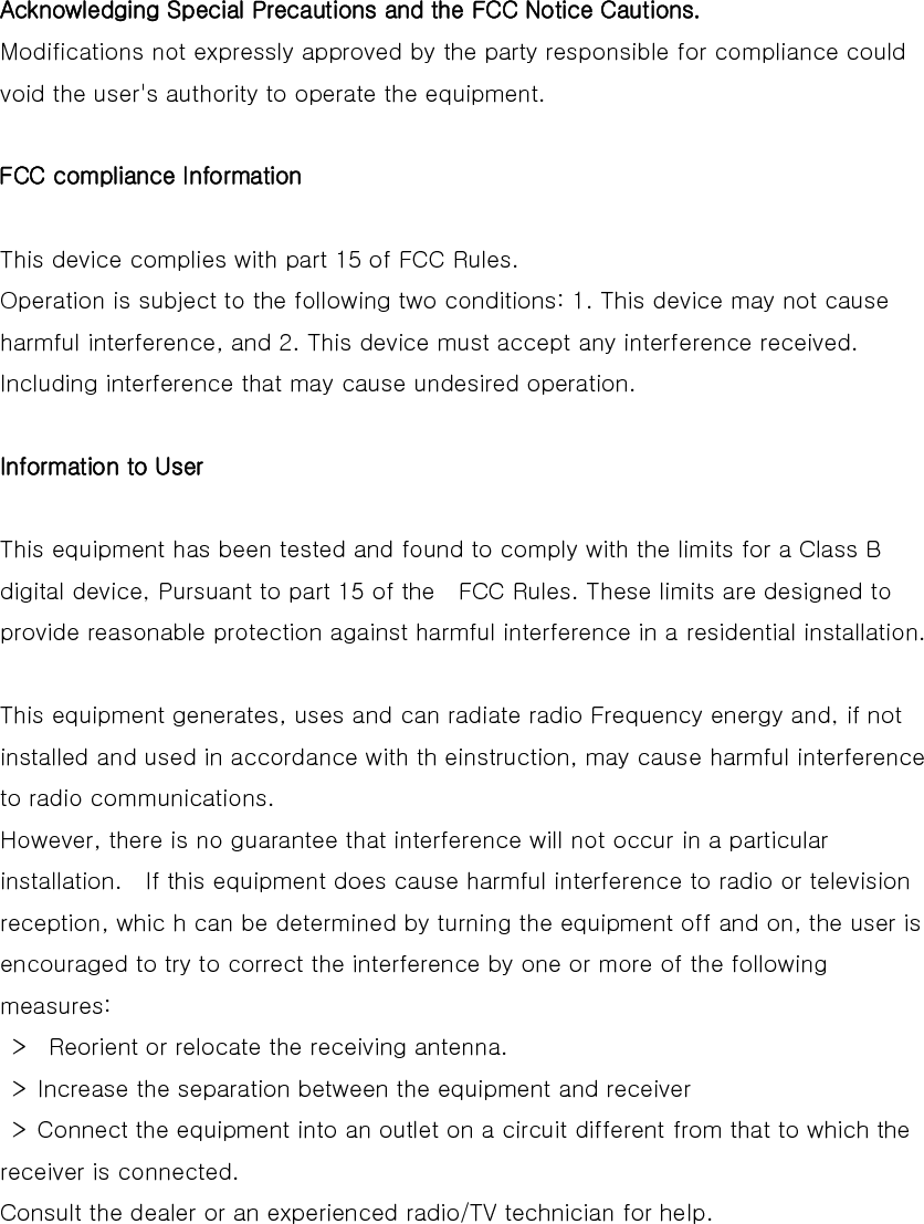  Acknowledging Special Precautions and the FCC Notice Cautions.  Modifications not expressly approved by the party responsible for compliance could void the user&apos;s authority to operate the equipment.    FCC compliance Information   This device complies with part 15 of FCC Rules.   Operation is subject to the following two conditions: 1. This device may not cause harmful interference, and 2. This device must accept any interference received. Including interference that may cause undesired operation.    Information to User   This equipment has been tested and found to comply with the limits for a Class B digital device, Pursuant to part 15 of the    FCC Rules. These limits are designed to provide reasonable protection against harmful interference in a residential installation.    This equipment generates, uses and can radiate radio Frequency energy and, if not installed and used in accordance with th einstruction, may cause harmful interference to radio communications.   However, there is no guarantee that interference will not occur in a particular installation.    If this equipment does cause harmful interference to radio or television reception, whic h can be determined by turning the equipment off and on, the user is encouraged to try to correct the interference by one or more of the following measures:     &gt;    Reorient or relocate the receiving antenna.     &gt;  Increase the separation between the equipment and receiver     &gt;  Connect the equipment into an outlet on a circuit different from that to which the receiver is connected.   Consult the dealer or an experienced radio/TV technician for help.   