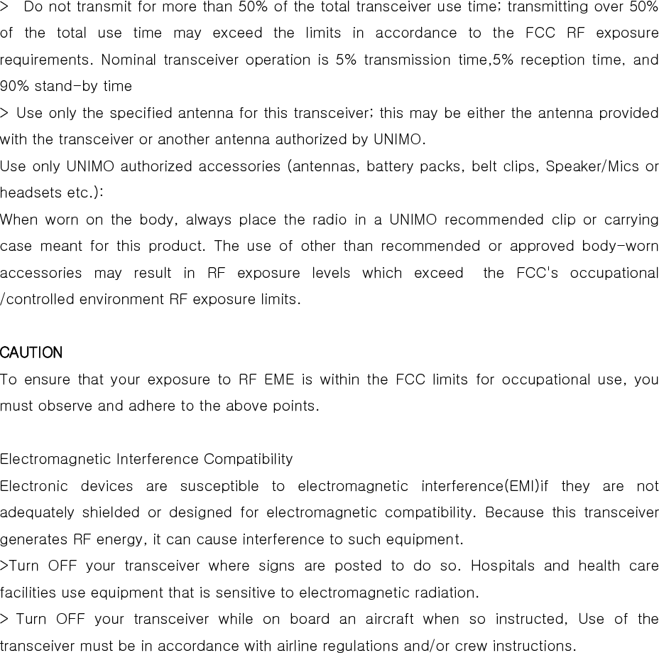  &gt;    Do not transmit for more than 50% of the total transceiver use time; transmitting over 50% of the total use time may exceed the limits in accordance to the  FCC  RF  exposure requirements. Nominal  transceiver  operation is  5% transmission  time,5%  reception  time,  and 90% stand-by time   &gt;  Use only the specified antenna for this transceiver; this may be either the antenna provided with the transceiver or another antenna authorized by UNIMO.   Use only UNIMO authorized accessories (antennas, battery packs, belt clips, Speaker/Mics or headsets etc.):   When  worn  on  the  body,  always  place  the  radio  in  a  UNIMO  recommended  clip  or  carrying case meant for this product. The use of other than recommended or  approved  body-worn accessories may result in RF exposure levels which exceed  the FCC&apos;s  occupational /controlled environment RF exposure limits.    CAUTION  To ensure that your exposure to RF EME is within the FCC limits for occupational use, you must observe and adhere to the above points.    Electromagnetic Interference Compatibility   Electronic  devices  are  susceptible  to  electromagnetic  interference(EMI)if  they  are  not adequately  shielded  or  designed  for  electromagnetic  compatibility.  Because  this  transceiver generates RF energy, it can cause interference to such equipment.   &gt;Turn OFF your transceiver where signs are posted to do so. Hospitals and health care facilities use equipment that is sensitive to electromagnetic radiation.   &gt; Turn OFF your transceiver while on board an aircraft when so instructed,  Use  of  the transceiver must be in accordance with airline regulations and/or crew instructions.    