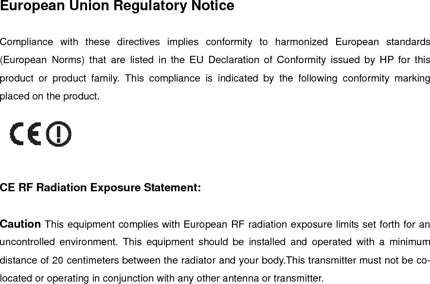 European Union Regulatory Notice  Compliance with these directives implies conformity to harmonized European standards (European Norms) that are listed in the EU Declaration of Conformity issued by HP for this product or product family. This compliance is indicated by the following conformity marking placed on the product.     CE RF Radiation Exposure Statement:  Caution This equipment complies with European RF radiation exposure limits set forth for an uncontrolled environment. This equipment should be installed and operated with a minimum distance of 20 centimeters between the radiator and your body.This transmitter must not be co-located or operating in conjunction with any other antenna or transmitter.  