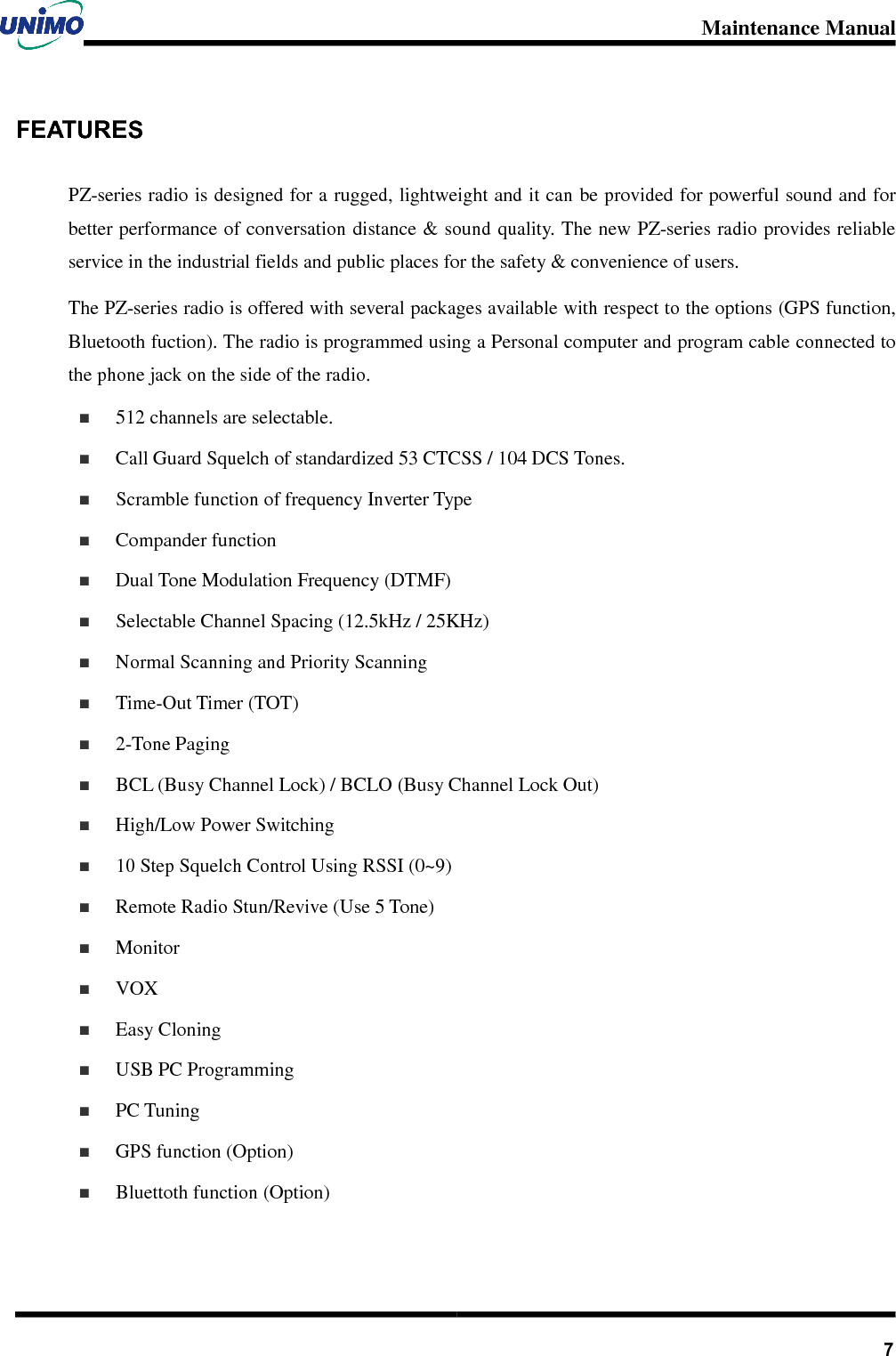 Maintenance Manual       7FEATURES PZ-series radio is designed for a rugged, lightweight and it can be provided for powerful sound and for better performance of conversation distance &amp; sound quality. The new PZ-series radio provides reliable service in the industrial fields and public places for the safety &amp; convenience of users.   The PZ-series radio is offered with several packages available with respect to the options (GPS function, Bluetooth fuction). The radio is programmed using a Personal computer and program cable connected to the phone jack on the side of the radio.   512 channels are selectable.   Call Guard Squelch of standardized 53 CTCSS / 104 DCS Tones.   Scramble function of frequency Inverter Type   Compander function   Dual Tone Modulation Frequency (DTMF)   Selectable Channel Spacing (12.5kHz / 25KHz)     Normal Scanning and Priority Scanning     Time-Out Timer (TOT)     2-Tone Paging   BCL (Busy Channel Lock) / BCLO (Busy Channel Lock Out)     High/Low Power Switching   10 Step Squelch Control Using RSSI (0~9)   Remote Radio Stun/Revive (Use 5 Tone)     Monitor   VOX   Easy Cloning     USB PC Programming     PC Tuning   GPS function (Option)   Bluettoth function (Option)  