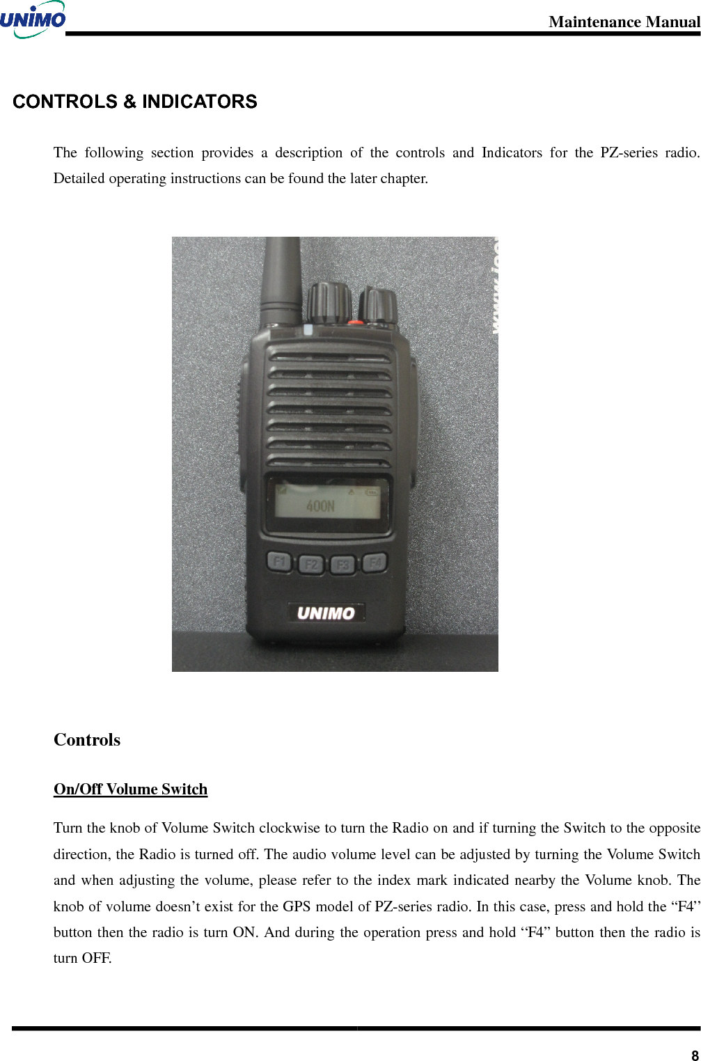 Maintenance Manual       8CONTROLS &amp; INDICATORS   The  following  section  provides  a  description  of  the  controls  and  Indicators  for  the  PZ-series  radio. Detailed operating instructions can be found the later chapter.   Controls On/Off Volume Switch Turn the knob of Volume Switch clockwise to turn the Radio on and if turning the Switch to the opposite direction, the Radio is turned off. The audio volume level can be adjusted by turning the Volume Switch and when adjusting the  volume, please refer to the index mark indicated nearby the  Volume knob. The knob of volume doesn’t exist for the GPS model of PZ-series radio. In this case, press and hold the “F4” button then the radio is turn ON. And during the operation press and hold “F4” button then the radio is turn OFF.         