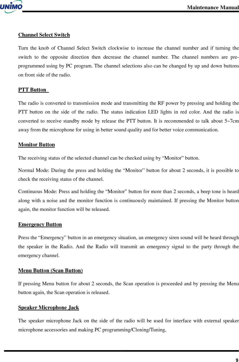 Maintenance Manual       9Channel Select Switch Turn  the  knob  of  Channel  Select  Switch  clockwise  to  increase  the  channel  number  and  if  turning  the switch  to  the  opposite  direction  then  decrease  the  channel  number.  The  channel  numbers  are  pre-programmed using by PC program. The channel selections also can be changed by up and down buttons on front side of the radio.   PTT Button   The radio is converted to transmission mode and transmitting the RF power by pressing and holding the PTT  button  on  the  side  of  the  radio.  The  status  indication  LED  lights  in  red  color.  And  the  radio  is converted to  receive standby  mode by release  the  PTT button. It is  recommended to  talk about  5~7cm away from the microphone for using in better sound quality and for better voice communication. Monitor Button The receiving status of the selected channel can be checked using by “Monitor” button.   Normal Mode: During the press and holding the “Monitor” button for about 2 seconds, it is possible to check the receiving status of the channel. Continuous Mode: Press and holding the “Monitor” button for more than 2 seconds, a beep tone is heard along with a noise and the monitor function is continuously maintained. If pressing the Monitor button again, the monitor function will be released. Emergency Button Press the “Emergency” button in an emergency situation, an emergency siren sound will be heard through the  speaker  in  the  Radio.  And  the  Radio  will  transmit  an  emergency  signal  to  the  party  through  the emergency channel. Menu Button (Scan Button) If pressing Menu button for about 2 seconds, the Scan operation is proceeded and by pressing the Menu button again, the Scan operation is released. Speaker Microphone Jack The  speaker  microphone  Jack  on  the  side  of  the  radio  will be  used  for  interface  with  external  speaker microphone accessories and making PC programming/Cloning/Tuning,   