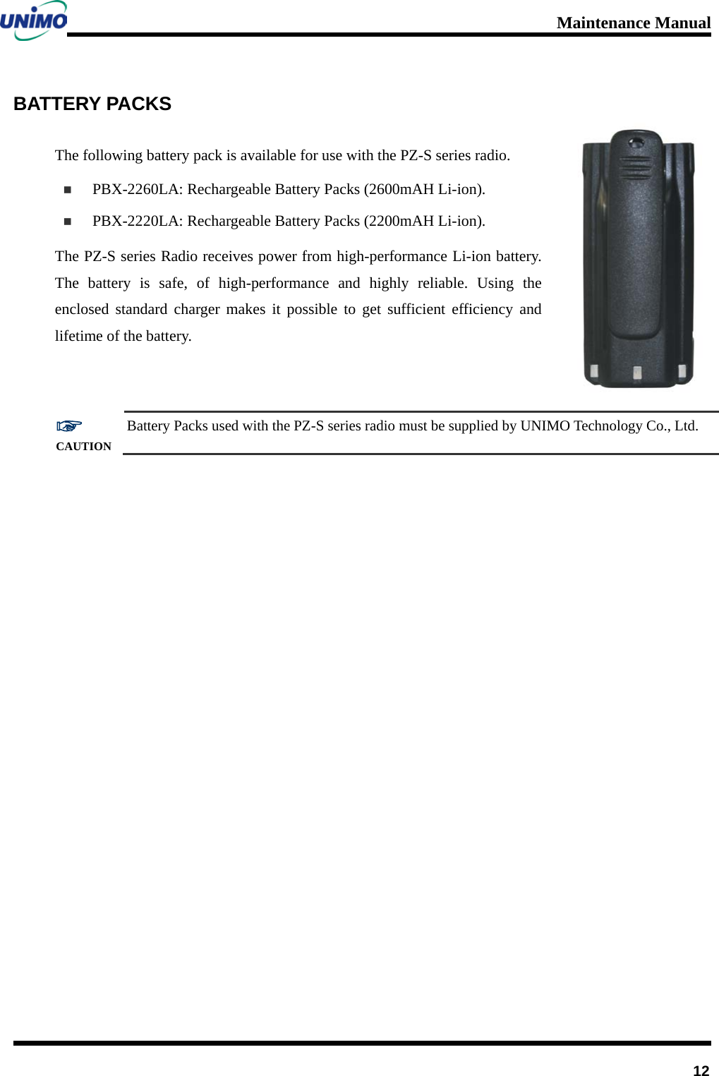 Maintenance Manual         12 BATTERY PACKS The following battery pack is available for use with the PZ-S series radio.    PBX-2260LA: Rechargeable Battery Packs (2600mAH Li-ion).  PBX-2220LA: Rechargeable Battery Packs (2200mAH Li-ion).     The PZ-S series Radio receives power from high-performance Li-ion battery. The battery is safe, of high-performance and highly reliable. Using the enclosed standard charger makes it possible to get sufficient efficiency and lifetime of the battery.  ☞ CAUTION Battery Packs used with the PZ-S series radio must be supplied by UNIMO Technology Co., Ltd.  