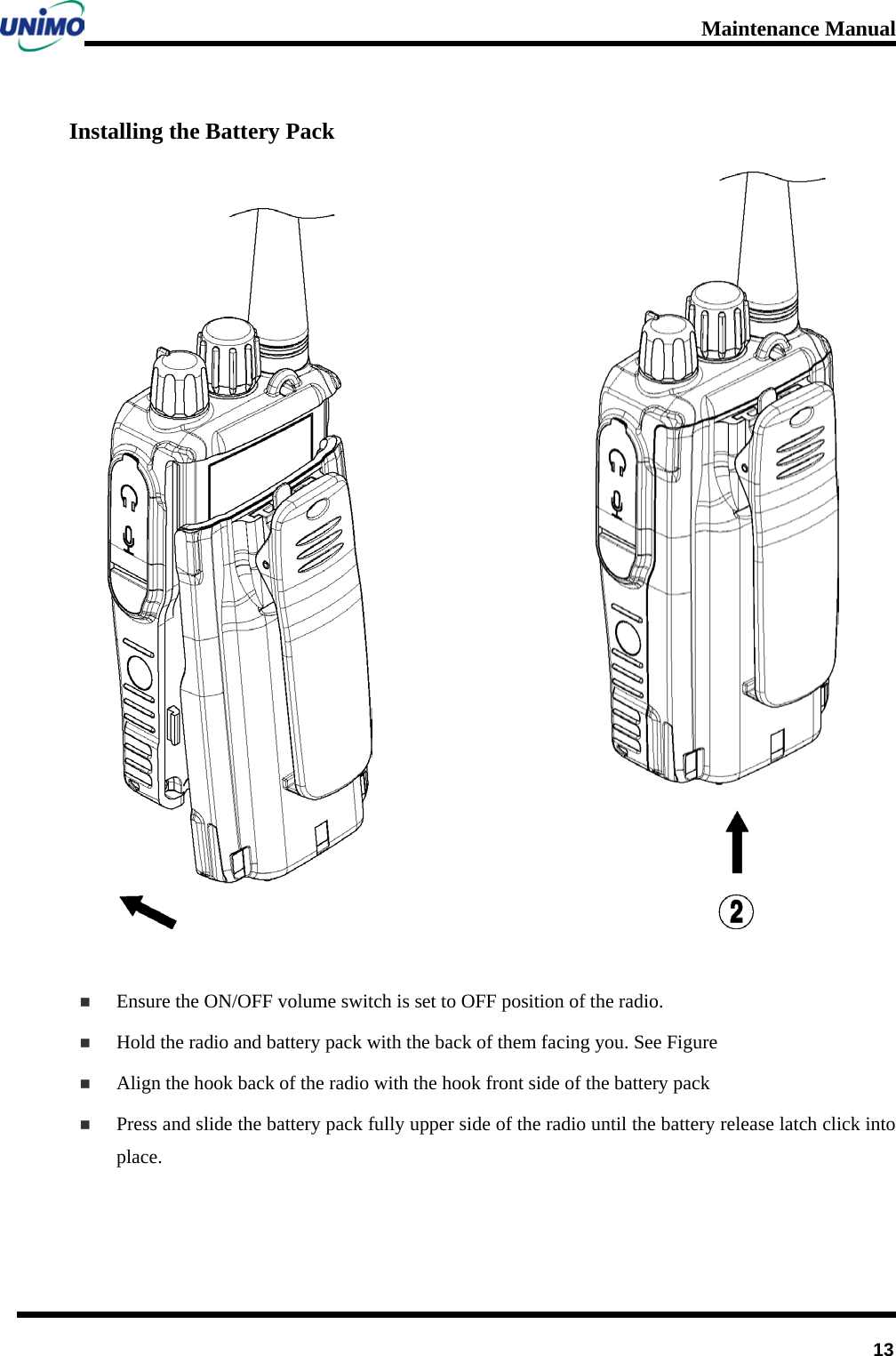 Maintenance Manual         13 Installing the Battery Pack                            Ensure the ON/OFF volume switch is set to OFF position of the radio.  Hold the radio and battery pack with the back of them facing you. See Figure    Align the hook back of the radio with the hook front side of the battery pack  Press and slide the battery pack fully upper side of the radio until the battery release latch click into place.   