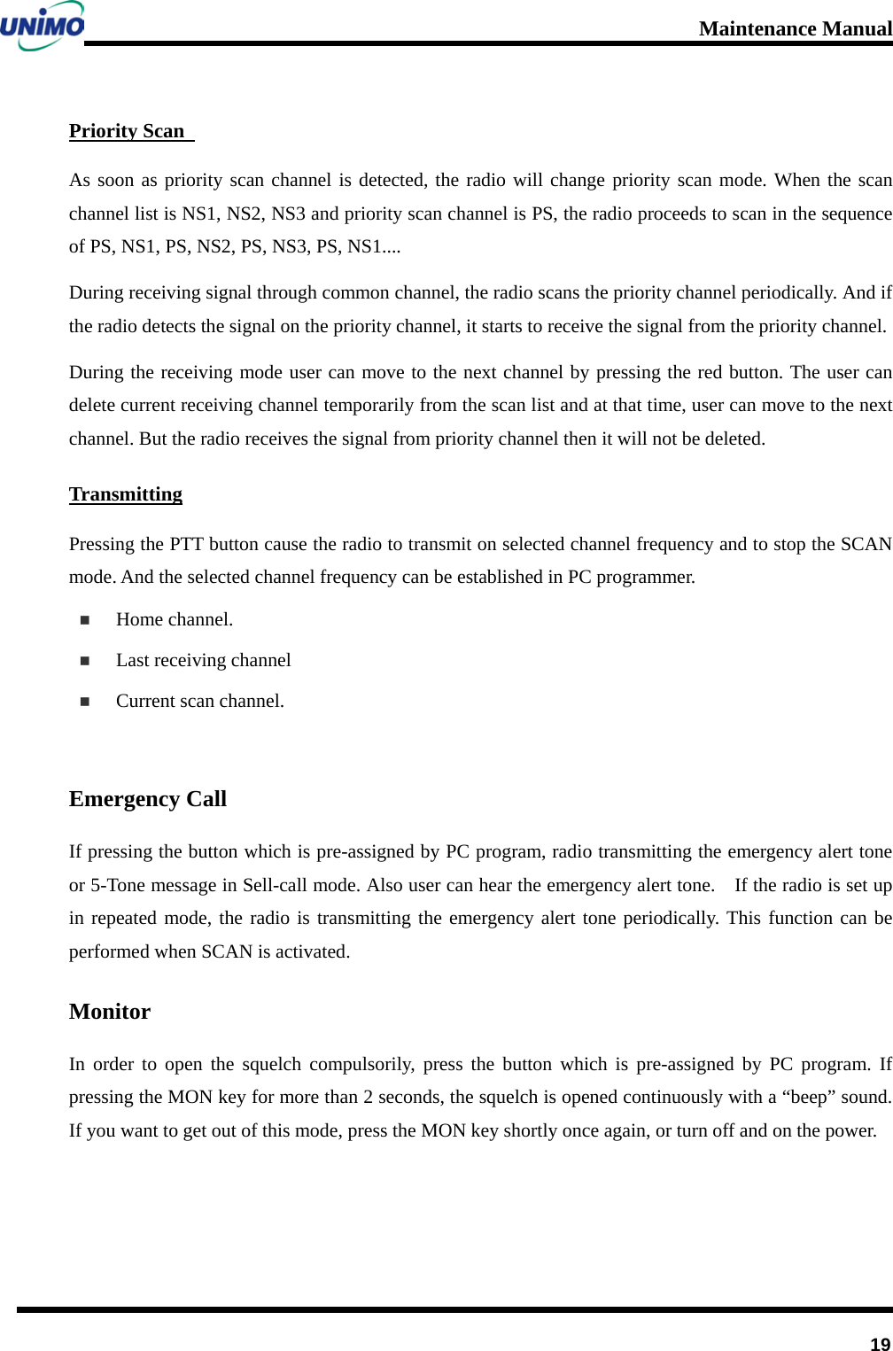 Maintenance Manual         19 Priority Scan   As soon as priority scan channel is detected, the radio will change priority scan mode. When the scan channel list is NS1, NS2, NS3 and priority scan channel is PS, the radio proceeds to scan in the sequence of PS, NS1, PS, NS2, PS, NS3, PS, NS1....   During receiving signal through common channel, the radio scans the priority channel periodically. And if the radio detects the signal on the priority channel, it starts to receive the signal from the priority channel.   During the receiving mode user can move to the next channel by pressing the red button. The user can delete current receiving channel temporarily from the scan list and at that time, user can move to the next channel. But the radio receives the signal from priority channel then it will not be deleted. Transmitting Pressing the PTT button cause the radio to transmit on selected channel frequency and to stop the SCAN mode. And the selected channel frequency can be established in PC programmer.  Home channel.  Last receiving channel  Current scan channel.  Emergency Call If pressing the button which is pre-assigned by PC program, radio transmitting the emergency alert tone or 5-Tone message in Sell-call mode. Also user can hear the emergency alert tone.    If the radio is set up in repeated mode, the radio is transmitting the emergency alert tone periodically. This function can be performed when SCAN is activated. Monitor In order to open the squelch compulsorily, press the button which is pre-assigned by PC program. If pressing the MON key for more than 2 seconds, the squelch is opened continuously with a “beep” sound. If you want to get out of this mode, press the MON key shortly once again, or turn off and on the power.   