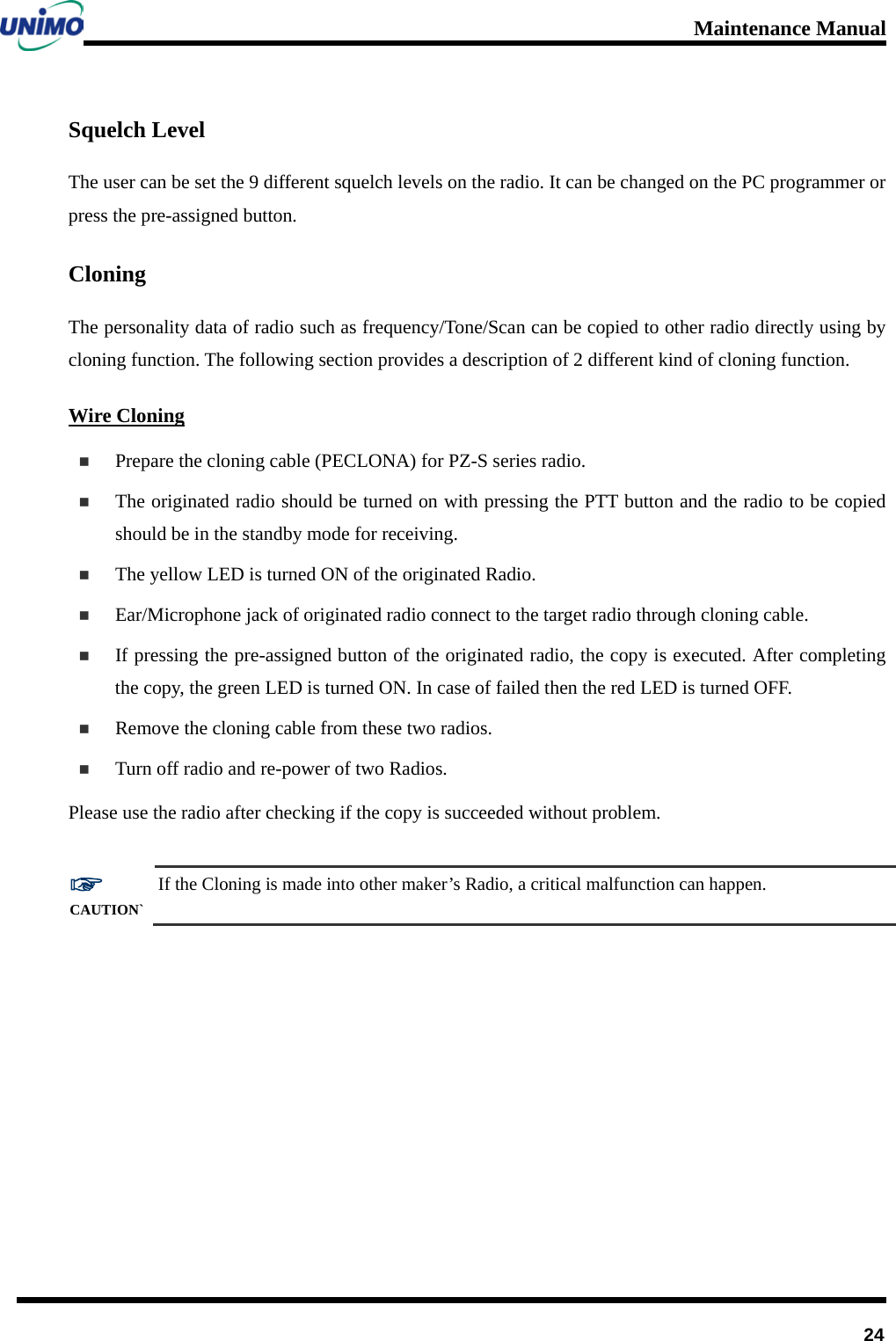 Maintenance Manual         24 Squelch Level The user can be set the 9 different squelch levels on the radio. It can be changed on the PC programmer or press the pre-assigned button.   Cloning   The personality data of radio such as frequency/Tone/Scan can be copied to other radio directly using by cloning function. The following section provides a description of 2 different kind of cloning function. Wire Cloning  Prepare the cloning cable (PECLONA) for PZ-S series radio.    The originated radio should be turned on with pressing the PTT button and the radio to be copied should be in the standby mode for receiving.      The yellow LED is turned ON of the originated Radio.  Ear/Microphone jack of originated radio connect to the target radio through cloning cable.    If pressing the pre-assigned button of the originated radio, the copy is executed. After completing the copy, the green LED is turned ON. In case of failed then the red LED is turned OFF.    Remove the cloning cable from these two radios.    Turn off radio and re-power of two Radios.   Please use the radio after checking if the copy is succeeded without problem.  ☞ CAUTION` If the Cloning is made into other maker’s Radio, a critical malfunction can happen.   