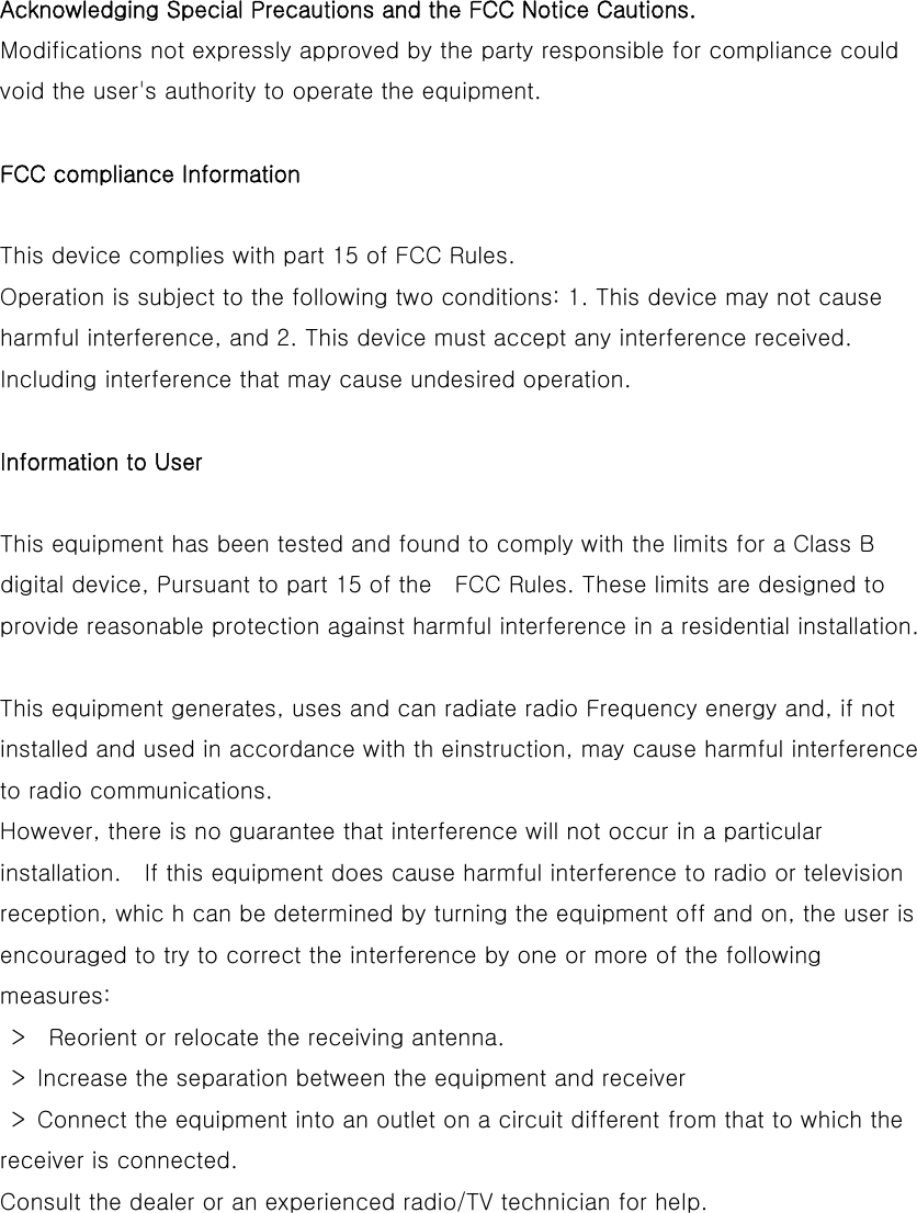  Acknowledging Special Precautions and the FCC Notice Cautions.  Modifications not expressly approved by the party responsible for compliance could void the user&apos;s authority to operate the equipment.    FCC compliance Information   This device complies with part 15 of FCC Rules.   Operation is subject to the following two conditions: 1. This device may not cause harmful interference, and 2. This device must accept any interference received. Including interference that may cause undesired operation.    Information to User   This equipment has been tested and found to comply with the limits for a Class B digital device, Pursuant to part 15 of the    FCC Rules. These limits are designed to provide reasonable protection against harmful interference in a residential installation.    This equipment generates, uses and can radiate radio Frequency energy and, if not installed and used in accordance with th einstruction, may cause harmful interference to radio communications.   However, there is no guarantee that interference will not occur in a particular installation.    If this equipment does cause harmful interference to radio or television reception, whic h can be determined by turning the equipment off and on, the user is encouraged to try to correct the interference by one or more of the following measures:     &gt;    Reorient or relocate the receiving antenna.     &gt;  Increase the separation between the equipment and receiver     &gt;  Connect the equipment into an outlet on a circuit different from that to which the receiver is connected.   Consult the dealer or an experienced radio/TV technician for help.   