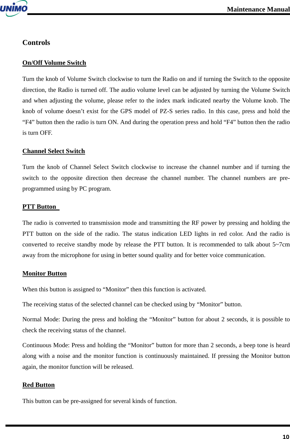 Maintenance Manual         10 Controls On/Off Volume Switch Turn the knob of Volume Switch clockwise to turn the Radio on and if turning the Switch to the opposite direction, the Radio is turned off. The audio volume level can be adjusted by turning the Volume Switch and when adjusting the volume, please refer to the index mark indicated nearby the Volume knob. The knob of volume doesn’t exist for the GPS model of PZ-S series radio. In this case, press and hold the “F4” button then the radio is turn ON. And during the operation press and hold “F4” button then the radio is turn OFF.         Channel Select Switch Turn the knob of Channel Select Switch clockwise to increase the channel number and if turning the switch to the opposite direction then decrease the channel number. The channel numbers are pre-programmed using by PC program.   PTT Button   The radio is converted to transmission mode and transmitting the RF power by pressing and holding the PTT button on the side of the radio. The status indication LED lights in red color. And the radio is converted to receive standby mode by release the PTT button. It is recommended to talk about 5~7cm away from the microphone for using in better sound quality and for better voice communication. Monitor Button When this button is assigned to “Monitor” then this function is activated.   The receiving status of the selected channel can be checked using by “Monitor” button.   Normal Mode: During the press and holding the “Monitor” button for about 2 seconds, it is possible to check the receiving status of the channel. Continuous Mode: Press and holding the “Monitor” button for more than 2 seconds, a beep tone is heard along with a noise and the monitor function is continuously maintained. If pressing the Monitor button again, the monitor function will be released. Red Button This button can be pre-assigned for several kinds of function.   