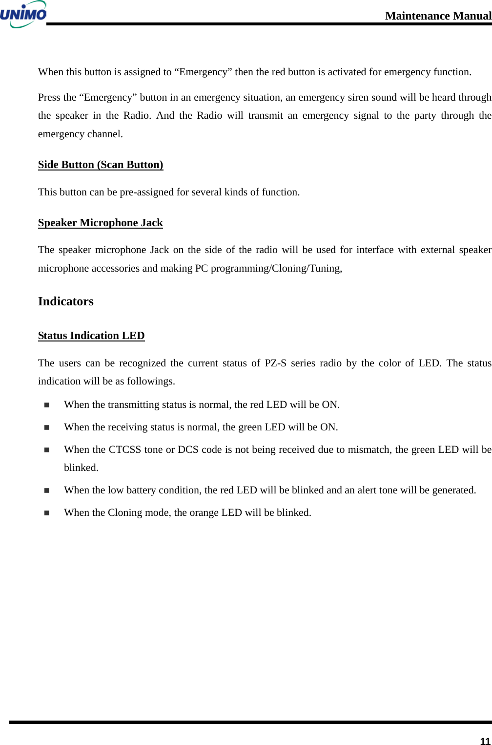 Maintenance Manual         11 When this button is assigned to “Emergency” then the red button is activated for emergency function.   Press the “Emergency” button in an emergency situation, an emergency siren sound will be heard through the speaker in the Radio. And the Radio will transmit an emergency signal to the party through the emergency channel. Side Button (Scan Button) This button can be pre-assigned for several kinds of function.   Speaker Microphone Jack The speaker microphone Jack on the side of the radio will be used for interface with external speaker microphone accessories and making PC programming/Cloning/Tuning,   Indicators Status Indication LED The users can be recognized the current status of  PZ-S series radio by the color of LED. The status indication will be as followings.  When the transmitting status is normal, the red LED will be ON.  When the receiving status is normal, the green LED will be ON.  When the CTCSS tone or DCS code is not being received due to mismatch, the green LED will be blinked.  When the low battery condition, the red LED will be blinked and an alert tone will be generated.  When the Cloning mode, the orange LED will be blinked.        