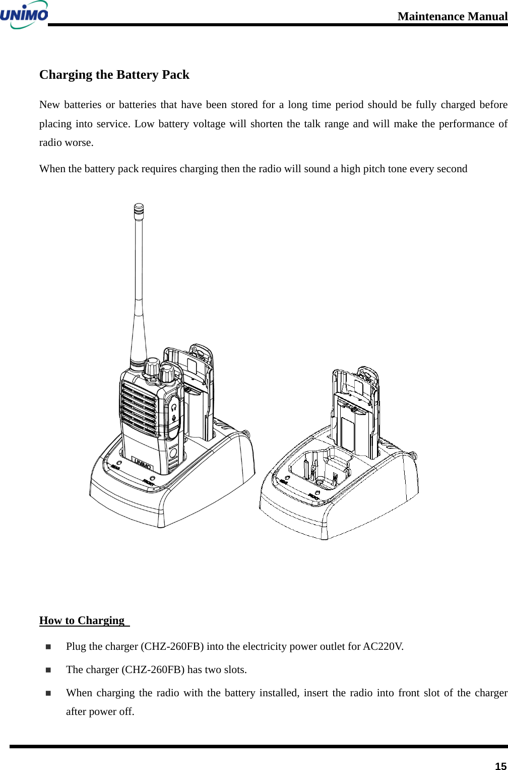 Maintenance Manual         15 Charging the Battery Pack New batteries or batteries that have been stored for a long time period should be fully charged before placing into service. Low battery voltage will shorten the talk range and will make the performance of radio worse.   When the battery pack requires charging then the radio will sound a high pitch tone every second    How to Charging    Plug the charger (CHZ-260FB) into the electricity power outlet for AC220V.  The charger (CHZ-260FB) has two slots.    When charging the radio with the battery installed, insert the radio into front slot of the charger after power off.     