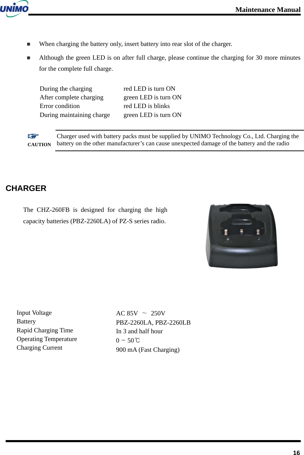 Maintenance Manual         16  When charging the battery only, insert battery into rear slot of the charger.  Although the green LED is on after full charge, please continue the charging for 30 more minutes for the complete full charge.   During the charging After complete charging   Error condition During maintaining charge red LED is turn ON green LED is turn ON red LED is blinks green LED is turn ON  ☞ CAUTION Charger used with battery packs must be supplied by UNIMO Technology Co., Ltd. Charging the battery on the other manufacturer’s can cause unexpected damage of the battery and the radio   CHARGER The CHZ-260FB is designed for charging the high capacity batteries (PBZ-2260LA) of PZ-S series radio.             Input Voltage Battery   Rapid Charging Time Operating Temperature Charging Current AC 85V  ∼ 250V PBZ-2260LA, PBZ-2260LB In 3 and half hour 0 ~ 50℃ 900 mA (Fast Charging) 