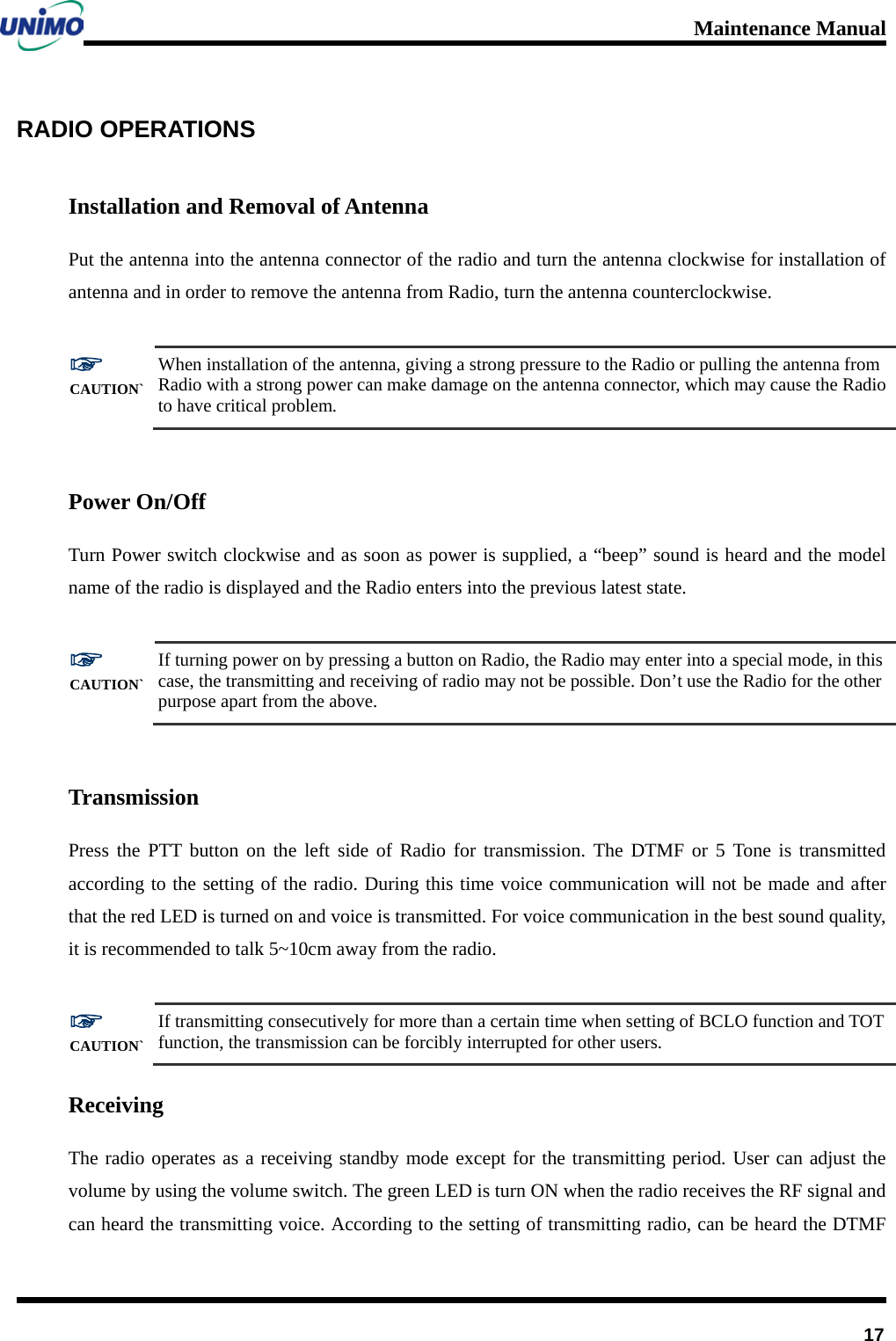 Maintenance Manual         17 RADIO OPERATIONS   Installation and Removal of Antenna Put the antenna into the antenna connector of the radio and turn the antenna clockwise for installation of antenna and in order to remove the antenna from Radio, turn the antenna counterclockwise.  ☞ CAUTION` When installation of the antenna, giving a strong pressure to the Radio or pulling the antenna from Radio with a strong power can make damage on the antenna connector, which may cause the Radio to have critical problem.  Power On/Off Turn Power switch clockwise and as soon as power is supplied, a “beep” sound is heard and the model name of the radio is displayed and the Radio enters into the previous latest state.    ☞ CAUTION` If turning power on by pressing a button on Radio, the Radio may enter into a special mode, in this case, the transmitting and receiving of radio may not be possible. Don’t use the Radio for the other purpose apart from the above.  Transmission Press the PTT button on the left side of Radio for transmission. The DTMF or 5 Tone is transmitted according to the setting of the radio. During this time voice communication will not be made and after that the red LED is turned on and voice is transmitted. For voice communication in the best sound quality, it is recommended to talk 5~10cm away from the radio.        ☞ CAUTION` If transmitting consecutively for more than a certain time when setting of BCLO function and TOT function, the transmission can be forcibly interrupted for other users. Receiving The radio operates as a receiving standby mode except for the transmitting period. User can adjust the volume by using the volume switch. The green LED is turn ON when the radio receives the RF signal and can heard the transmitting voice. According to the setting of transmitting radio, can be heard the DTMF 