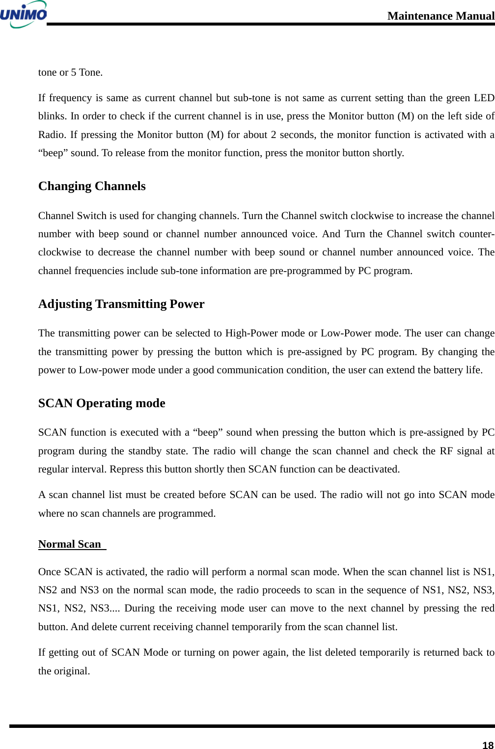 Maintenance Manual         18 tone or 5 Tone.   If frequency is same as current channel but sub-tone is not same as current setting than the green LED blinks. In order to check if the current channel is in use, press the Monitor button (M) on the left side of Radio. If pressing the Monitor button (M) for about 2 seconds, the monitor function is activated with a “beep” sound. To release from the monitor function, press the monitor button shortly. Changing Channels Channel Switch is used for changing channels. Turn the Channel switch clockwise to increase the channel number with beep sound or channel number announced voice. And Turn the Channel switch counter-clockwise to decrease the channel number with beep sound or channel number announced voice. The channel frequencies include sub-tone information are pre-programmed by PC program. Adjusting Transmitting Power   The transmitting power can be selected to High-Power mode or Low-Power mode. The user can change the transmitting power by pressing the button which is pre-assigned by PC program. By changing the power to Low-power mode under a good communication condition, the user can extend the battery life. SCAN Operating mode SCAN function is executed with a “beep” sound when pressing the button which is pre-assigned by PC program during the standby state. The radio will change the scan channel and check the RF signal at regular interval. Repress this button shortly then SCAN function can be deactivated. A scan channel list must be created before SCAN can be used. The radio will not go into SCAN mode where no scan channels are programmed.   Normal Scan   Once SCAN is activated, the radio will perform a normal scan mode. When the scan channel list is NS1, NS2 and NS3 on the normal scan mode, the radio proceeds to scan in the sequence of NS1, NS2, NS3, NS1,  NS2,  NS3.... During the receiving mode user can move to the next channel by pressing the red button. And delete current receiving channel temporarily from the scan channel list.   If getting out of SCAN Mode or turning on power again, the list deleted temporarily is returned back to the original.   