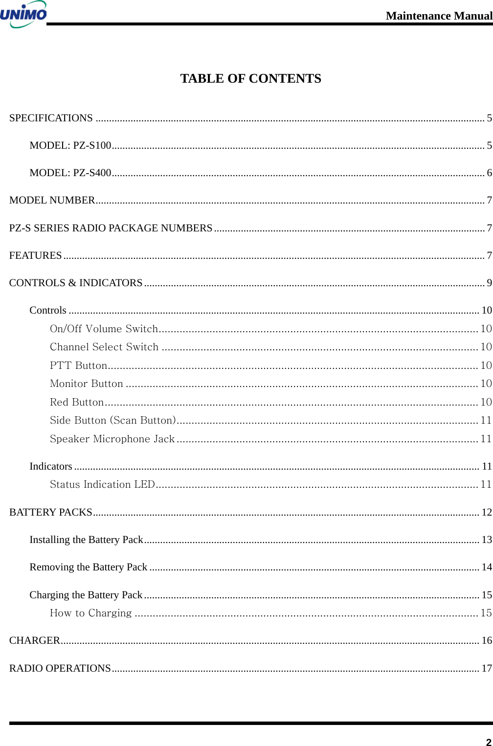 Maintenance Manual         2 TABLE OF CONTENTS SPECIFICATIONS   ................................................................................................................................................. 5MODEL: PZ-S100   ........................................................................................................................................... 5MODEL: PZ-S400   ........................................................................................................................................... 6MODEL NUMBER   ................................................................................................................................................. 7PZ-S SERIES RADIO PACKAGE NUMBERS   ..................................................................................................... 7FEATURES   ............................................................................................................................................................. 7CONTROLS &amp; INDICATORS  ............................................................................................................................... 9Controls   ......................................................................................................................................................... 10On/Off Volume Switch   ........................................................................................................... 10Channel Select Switch   .......................................................................................................... 10PTT Button   ............................................................................................................................ 10Monitor Button   ...................................................................................................................... 10Red Button   ............................................................................................................................. 10Side Button (Scan Button)   ..................................................................................................... 11Speaker Microphone Jack   ..................................................................................................... 11Indicators   ....................................................................................................................................................... 11Status Indication LED   ............................................................................................................ 11BATTERY PACKS   ................................................................................................................................................ 12Installing the Battery Pack   ............................................................................................................................. 13Removing the Battery Pack   ........................................................................................................................... 14Charging the Battery Pack   ............................................................................................................................. 15How to Charging   ................................................................................................................... 15CHARGER   ............................................................................................................................................................ 16RADIO OPERATIONS   ......................................................................................................................................... 17