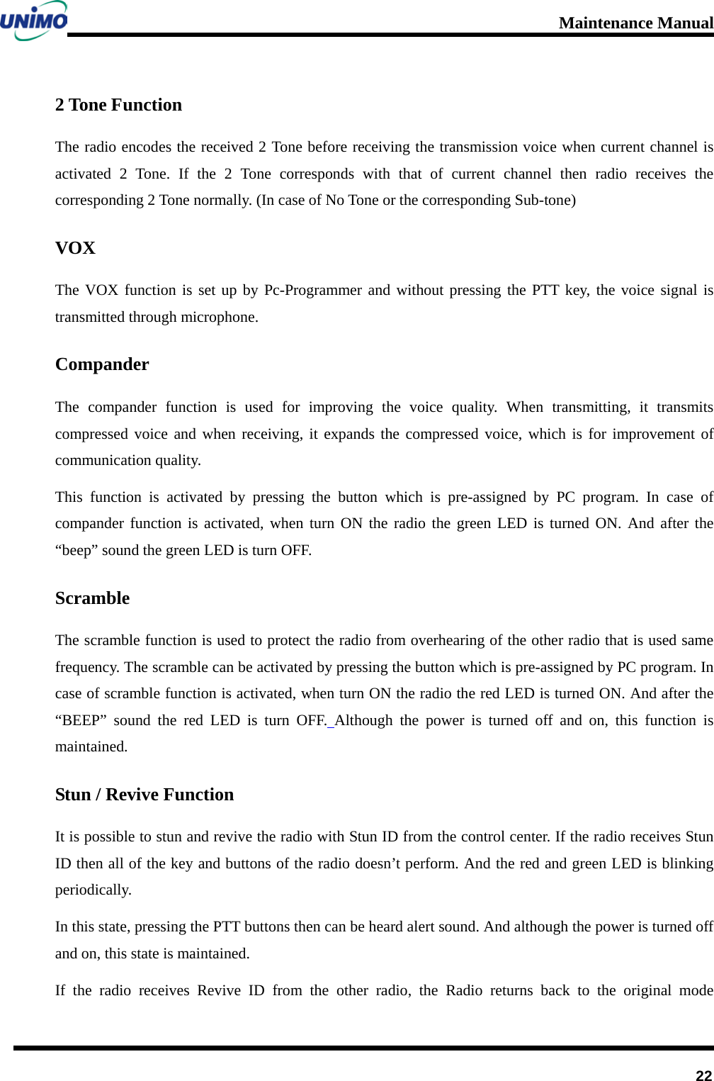 Maintenance Manual         22 2 Tone Function The radio encodes the received 2 Tone before receiving the transmission voice when current channel is activated 2 Tone. If the 2 Tone corresponds with that of current channel then radio receives the corresponding 2 Tone normally. (In case of No Tone or the corresponding Sub-tone) VOX The VOX function is set up by Pc-Programmer and without pressing the PTT key, the voice signal is transmitted through microphone. Compander The compander function is used for improving the voice quality. When transmitting, it transmits compressed voice and when receiving, it expands the compressed voice, which is for improvement of communication quality. This function is activated by pressing the button  which is pre-assigned by PC program.  In case of compander function is activated, when turn ON the radio the green LED is turned ON. And after the “beep” sound the green LED is turn OFF. Scramble The scramble function is used to protect the radio from overhearing of the other radio that is used same frequency. The scramble can be activated by pressing the button which is pre-assigned by PC program. In case of scramble function is activated, when turn ON the radio the red LED is turned ON. And after the “BEEP”  sound the red LED is turn OFF. Although the power is turned off and on, this function is maintained.   Stun / Revive Function It is possible to stun and revive the radio with Stun ID from the control center. If the radio receives Stun ID then all of the key and buttons of the radio doesn’t perform. And the red and green LED is blinking periodically. In this state, pressing the PTT buttons then can be heard alert sound. And although the power is turned off and on, this state is maintained.   If the radio receives Revive ID from the other radio, the Radio returns back to the original mode 