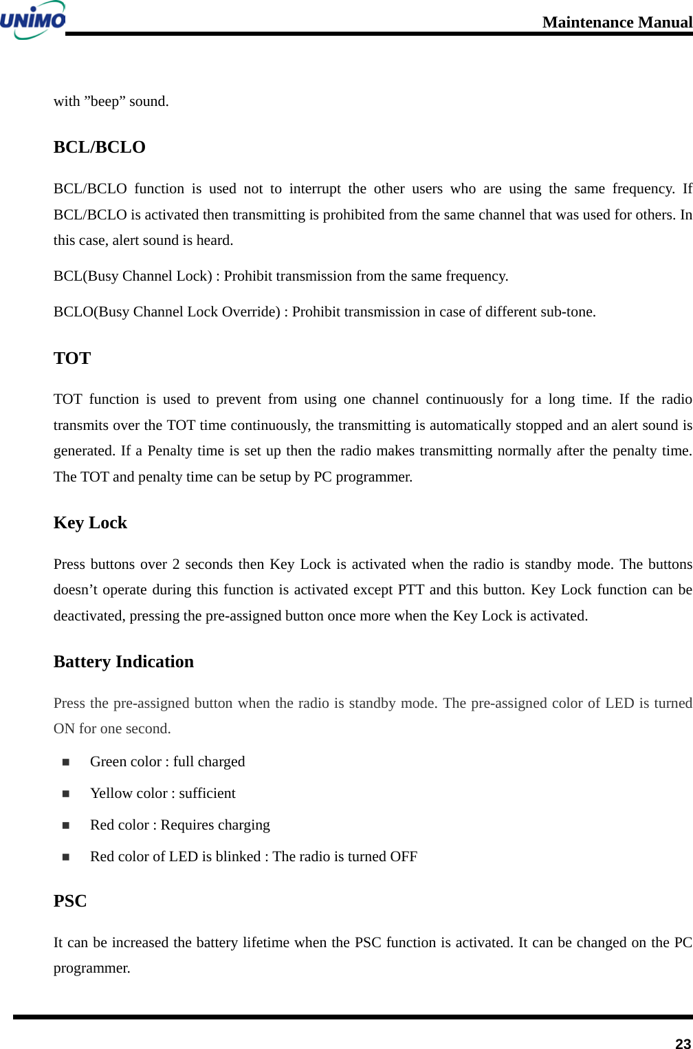 Maintenance Manual         23 with ”beep” sound. BCL/BCLO BCL/BCLO function is used not to interrupt the other users who are using the same frequency. If   BCL/BCLO is activated then transmitting is prohibited from the same channel that was used for others. In this case, alert sound is heard. BCL(Busy Channel Lock) : Prohibit transmission from the same frequency. BCLO(Busy Channel Lock Override) : Prohibit transmission in case of different sub-tone. TOT TOT function is used to prevent from using one channel continuously for a long time. If the radio transmits over the TOT time continuously, the transmitting is automatically stopped and an alert sound is generated. If a Penalty time is set up then the radio makes transmitting normally after the penalty time. The TOT and penalty time can be setup by PC programmer. Key Lock Press buttons over 2 seconds then Key Lock is activated when the radio is standby mode. The buttons doesn’t operate during this function is activated except PTT and this button. Key Lock function can be deactivated, pressing the pre-assigned button once more when the Key Lock is activated. Battery Indication Press the pre-assigned button when the radio is standby mode. The pre-assigned color of LED is turned ON for one second.  Green color : full charged  Yellow color : sufficient  Red color : Requires charging  Red color of LED is blinked : The radio is turned OFF PSC It can be increased the battery lifetime when the PSC function is activated. It can be changed on the PC programmer.   