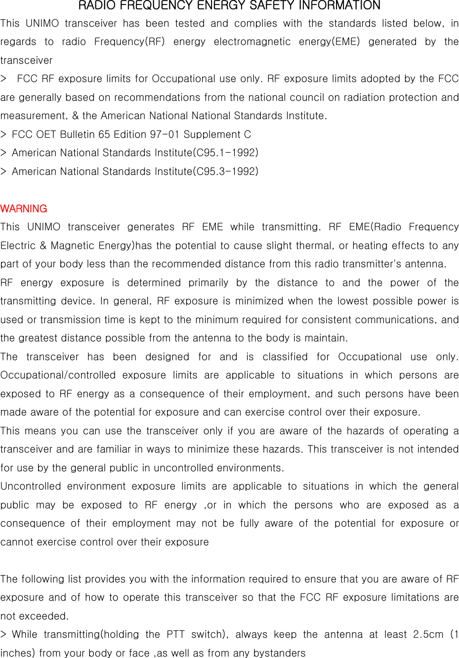  RADIO FREQUENCY ENERGY SAFETY INFORMATION  This UNIMO transceiver has been tested and complies with the standards  listed  below,  in regards  to  radio  Frequency(RF)  energy  electromagnetic  energy(EME)  generated  by  the transceiver   &gt;    FCC RF exposure limits for Occupational use only. RF exposure limits adopted by the FCC are generally based on recommendations from the national council on radiation protection and measurement, &amp; the American National National Standards Institute.   &gt;  FCC OET Bulletin 65 Edition 97-01 Supplement C   &gt;  American National Standards Institute(C95.1-1992)   &gt;  American National Standards Institute(C95.3-1992)    WARNING  This  UNIMO  transceiver  generates  RF  EME  while  transmitting.  RF  EME(Radio  Frequency Electric &amp; Magnetic Energy)has the potential to cause slight thermal, or heating effects to any part of your body less than the recommended distance from this radio transmitter&apos;s antenna.   RF energy exposure is determined primarily by the distance to and the power of the transmitting device. In general, RF exposure is  minimized  when  the  lowest  possible power  is used or transmission time is kept to the minimum required for consistent communications, and the greatest distance possible from the antenna to the body is maintain.   The  transceiver  has  been  designed  for  and  is  classified  for  Occupational  use  only. Occupational/controlled  exposure  limits  are  applicable  to  situations in which persons are exposed to RF  energy as a consequence of their employment, and  such persons have been made aware of the potential for exposure and can exercise control over their exposure.   This means you can use the transceiver only if you are aware of the hazards of operating a transceiver and are familiar in ways to minimize these hazards. This transceiver is not intended for use by the general public in uncontrolled environments.   Uncontrolled environment exposure limits are applicable to situations  in  which  the  general public may be exposed to RF energy ,or in which the persons who are exposed as a consequence of their employment may not be fully aware of the potential  for  exposure  or cannot exercise control over their exposure    The following list provides you with the information required to ensure that you are aware of RF exposure and of how to operate this transceiver so that the FCC RF exposure limitations are not exceeded.   &gt; While transmitting(holding the PTT switch), always keep the antenna  at  least  2.5cm  (1 inches) from your body or face ,as well as from any bystanders   