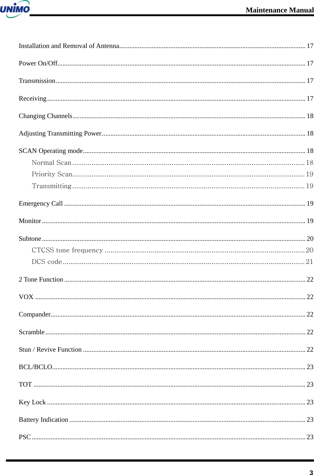 Maintenance Manual         3 Installation and Removal of Antenna   ............................................................................................................. 17Power On/Off  ................................................................................................................................................. 17Transmission   .................................................................................................................................................. 17Receiving   ....................................................................................................................................................... 17Changing Channels   ........................................................................................................................................ 18Adjusting Transmitting Power   ....................................................................................................................... 18SCAN Operating mode   .................................................................................................................................. 18Normal Scan   .......................................................................................................................... 18Priority Scan  .......................................................................................................................... 19Transmitting   .......................................................................................................................... 19Emergency Call   ............................................................................................................................................. 19Monitor   .......................................................................................................................................................... 19Subtone   .......................................................................................................................................................... 20CTCSS tone frequency   ......................................................................................................... 20DCS code   ............................................................................................................................... 212 Tone Function   ............................................................................................................................................. 22VOX   .............................................................................................................................................................. 22Compander  ..................................................................................................................................................... 22Scramble   ........................................................................................................................................................ 22Stun / Revive Function   .................................................................................................................................. 22BCL/BCLO   .................................................................................................................................................... 23TOT   ............................................................................................................................................................... 23Key Lock   ....................................................................................................................................................... 23Battery Indication   .......................................................................................................................................... 23PSC   ................................................................................................................................................................ 23