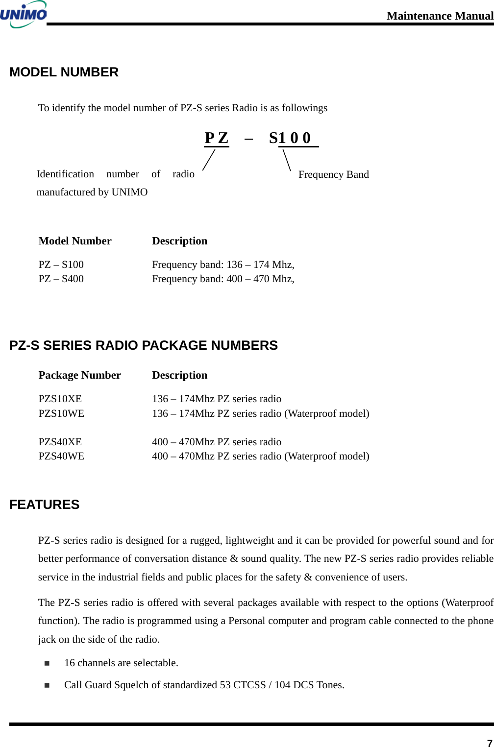 Maintenance Manual         7 MODEL NUMBER To identify the model number of PZ-S series Radio is as followings P Z    –  S1 0 0      Model Number Description PZ – S100 Frequency band: 136 – 174 Mhz,   PZ – S400 Frequency band: 400 – 470 Mhz,   PZ-S SERIES RADIO PACKAGE NUMBERS Package Number Description PZS10XE PZS10WE  PZS40XE PZS40WE  136 – 174Mhz PZ series radio 136 – 174Mhz PZ series radio (Waterproof model)  400 – 470Mhz PZ series radio 400 – 470Mhz PZ series radio (Waterproof model)   FEATURES PZ-S series radio is designed for a rugged, lightweight and it can be provided for powerful sound and for better performance of conversation distance &amp; sound quality. The new PZ-S series radio provides reliable service in the industrial fields and public places for the safety &amp; convenience of users.   The PZ-S series radio is offered with several packages available with respect to the options (Waterproof function). The radio is programmed using a Personal computer and program cable connected to the phone jack on the side of the radio.  16 channels are selectable.  Call Guard Squelch of standardized 53 CTCSS / 104 DCS Tones. Identification number of radio manufactured by UNIMO Frequency Band 