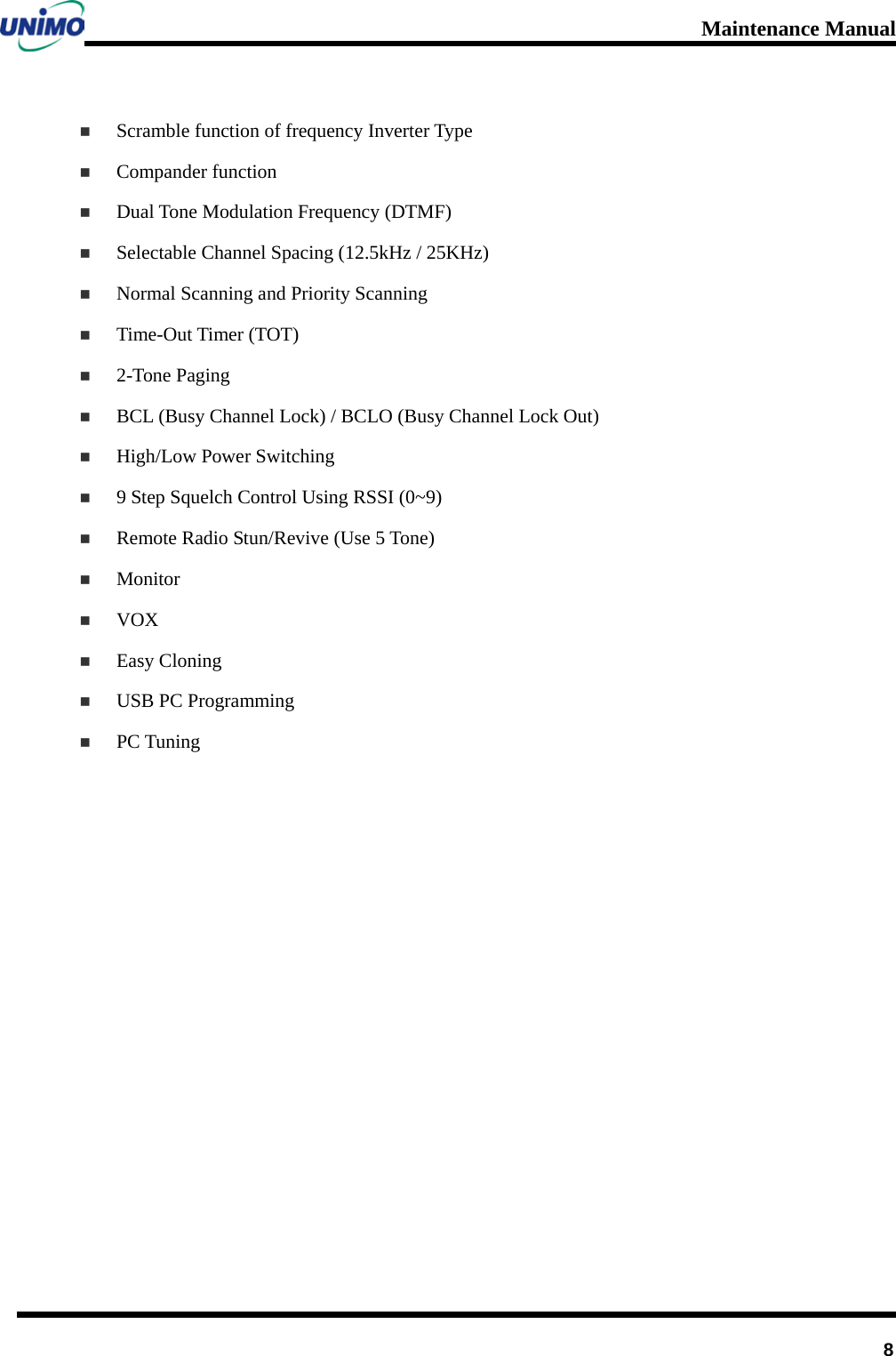 Maintenance Manual         8  Scramble function of frequency Inverter Type  Compander function  Dual Tone Modulation Frequency (DTMF)  Selectable Channel Spacing (12.5kHz / 25KHz)    Normal Scanning and Priority Scanning    Time-Out Timer (TOT)    2-Tone Paging  BCL (Busy Channel Lock) / BCLO (Busy Channel Lock Out)    High/Low Power Switching  9 Step Squelch Control Using RSSI (0~9)  Remote Radio Stun/Revive (Use 5 Tone)    Monitor  VOX  Easy Cloning    USB PC Programming    PC Tuning     