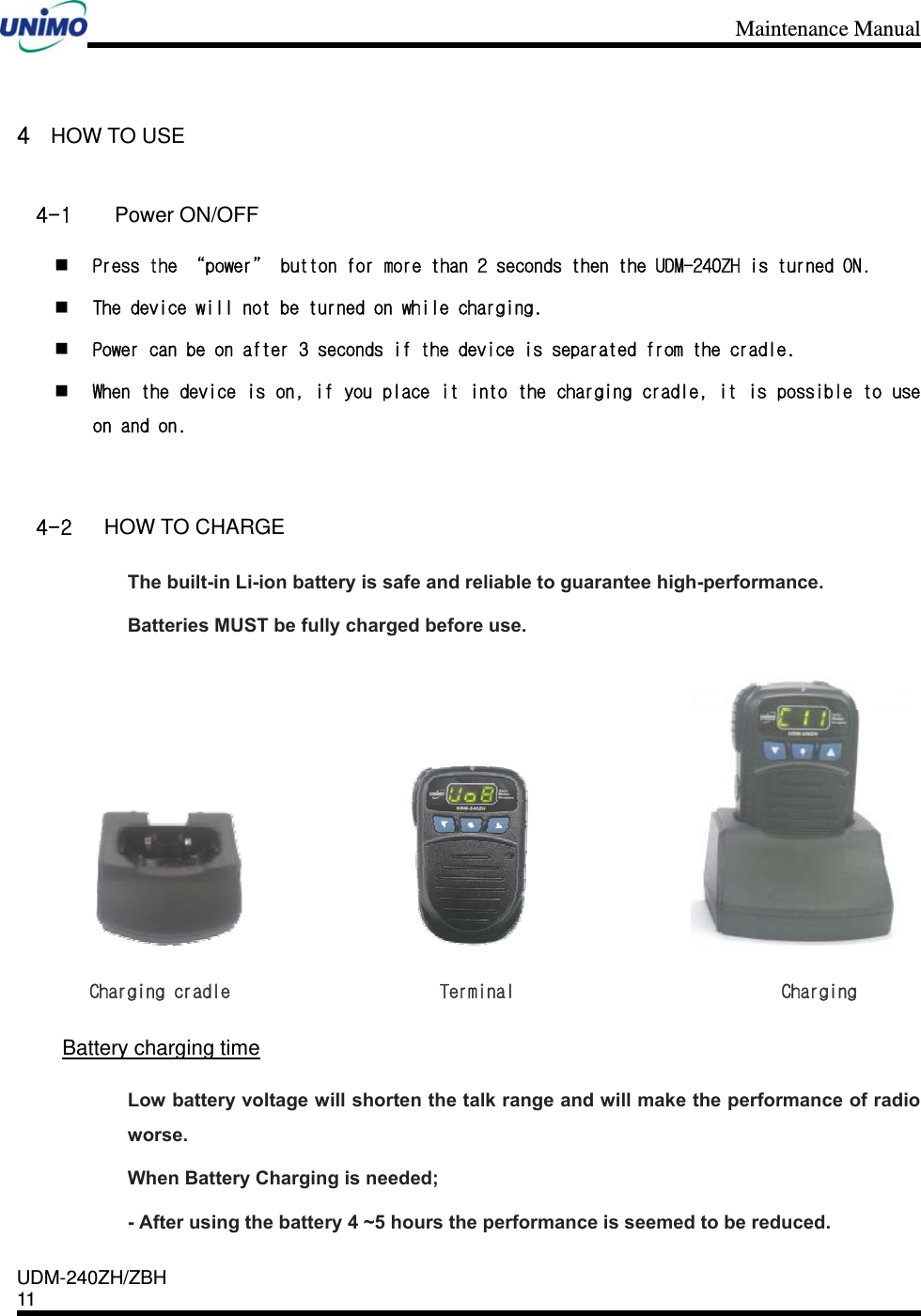 Maintenance Manual    UDM-240ZH/ZBH 11     4 HOW TO USE   4-1  Power ON/OFF  Press the “power” button for more than 2 seconds then the UDM-240ZH is turned ON.  The device will not be turned on while charging.  Power can be on after 3 seconds if the device is separated from the cradle.  When the device is on, if you place it into the charging cradle, it is possible to use on and on.  4-2 HOW TO CHARGE The built-in Li-ion battery is safe and reliable to guarantee high-performance. Batteries MUST be fully charged before use.                                            Charging cradle                      Terminal                            Charging   Battery charging time Low battery voltage will shorten the talk range and will make the performance of radio worse.  When Battery Charging is needed; - After using the battery 4 ~5 hours the performance is seemed to be reduced. 