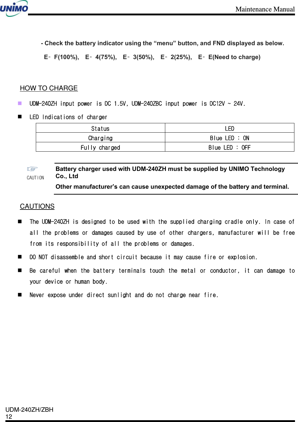 Maintenance Manual    UDM-240ZH/ZBH 12     - Check the battery indicator using the “menu” button, and FND displayed as below.  E–F(100%),  E–4(75%),  E–3(50%),  E–2(25%),  E–E(Need to charge)     HOW TO CHARGE  UDM-240ZH input power is DC 1.5V, UDM-240ZBC input power is DC12V ~ 24V.  LED Indications of charger Status  LED Charging  Blue LED : ON Fully charged  Blue LED : OFF  ☞ CAUTION Battery charger used with UDM-240ZH must be supplied by UNIMO Technology Co., Ltd Other manufacturer’s can cause unexpected damage of the battery and terminal.  CAUTIONS  The UDM-240ZH is designed to be used with the supplied charging cradle only. In case of all the problems or damages caused by use of other chargers, manufacturer will be free from its responsibility of all the problems or damages.  DO NOT disassemble and short circuit because it may cause fire or explosion.  Be  careful  when  the  battery  terminals  touch  the  metal  or  conductor,  it  can  damage  to your device or human body.  Never expose under direct sunlight and do not charge near fire. 