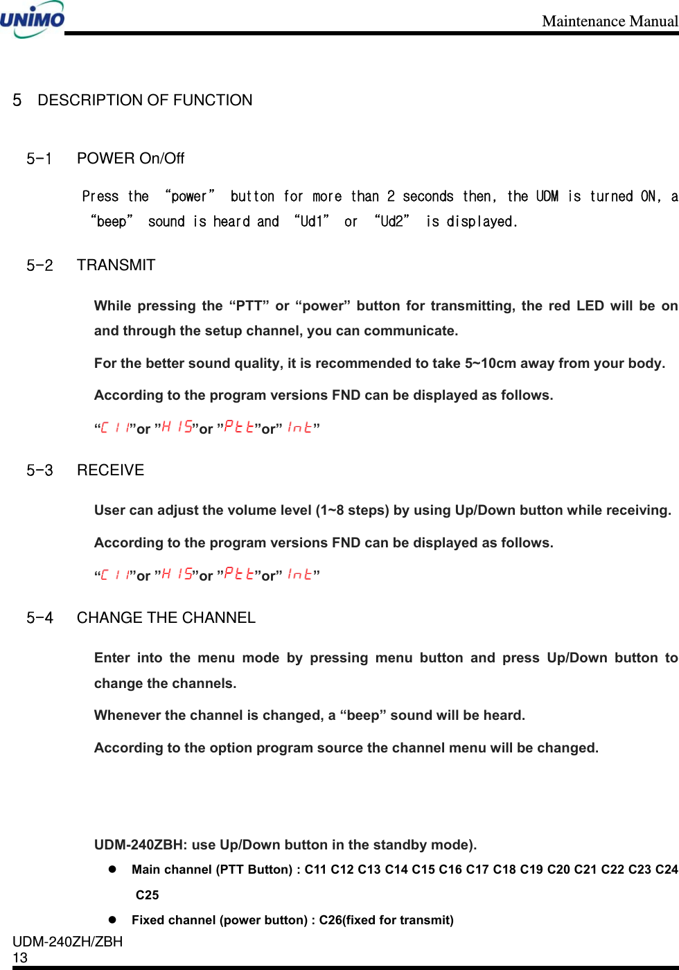 Maintenance Manual    UDM-240ZH/ZBH 13     5 DESCRIPTION OF FUNCTION 5-1 POWER On/Off Press the “power” button for more than 2 seconds then, the UDM is turned ON, a “beep” sound is heard and “Ud1” or “Ud2” is displayed. 5-2 TRANSMIT While pressing the “PTT” or “power” button for transmitting, the red LED will be on and through the setup channel, you can communicate. For the better sound quality, it is recommended to take 5~10cm away from your body. According to the program versions FND can be displayed as follows.   “”or ” ”or ” ”or” ” 5-3 RECEIVE User can adjust the volume level (1~8 steps) by using Up/Down button while receiving. According to the program versions FND can be displayed as follows.   “”or ” ”or ” ”or” ” 5-4 CHANGE THE CHANNEL Enter into the menu mode by pressing menu button and press Up/Down button to change the channels. Whenever the channel is changed, a “beep” sound will be heard. According to the option program source the channel menu will be changed.   UDM-240ZBH: use Up/Down button in the standby mode).  Main channel (PTT Button) : C11 C12 C13 C14 C15 C16 C17 C18 C19 C20 C21 C22 C23 C24 C25   Fixed channel (power button) : C26(fixed for transmit) 