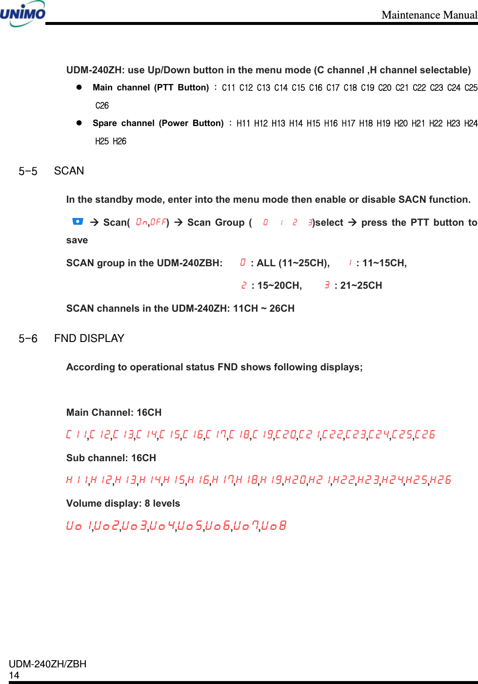 Maintenance Manual    UDM-240ZH/ZBH 14     UDM-240ZH: use Up/Down button in the menu mode (C channel ,H channel selectable)  Main channel (PTT Button) : C11 C12 C13 C14 C15 C16 C17 C18 C19 C20 C21 C22 C23 C24 C25 C26  Spare channel (Power Button) : H11 H12 H13 H14 H15 H16 H17 H18 H19 H20 H21 H22 H23 H24 H25 H26 5-5 SCAN In the standby mode, enter into the menu mode then enable or disable SACN function.    Scan( ,)   Scan Group ( )select   press the PTT button to save SCAN group in the UDM-240ZBH:   : ALL (11~25CH),   : 11~15CH,   : 15~20CH,    : 21~25CH SCAN channels in the UDM-240ZH: 11CH ~ 26CH  5-6 FND DISPLAY According to operational status FND shows following displays;  Main Channel: 16CH , , , , , , , , , , , , , , ,  Sub channel: 16CH , , , , , , , , , , , , , , ,  Volume display: 8 levels , , , , , , ,  