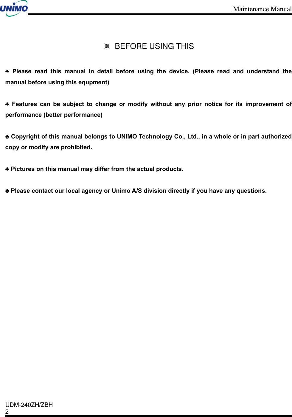 Maintenance Manual    UDM-240ZH/ZBH 2     ※ BEFORE USING THIS  ♣ Please read this manual in detail before using the device. (Please read and understand the manual before using this equpment)  ♣ Features can be subject to change or modify without any prior notice for its improvement of performance (better performance)  ♣ Copyright of this manual belongs to UNIMO Technology Co., Ltd., in a whole or in part authorized copy or modify are prohibited.      ♣ Pictures on this manual may differ from the actual products.    ♣ Please contact our local agency or Unimo A/S division directly if you have any questions.                  