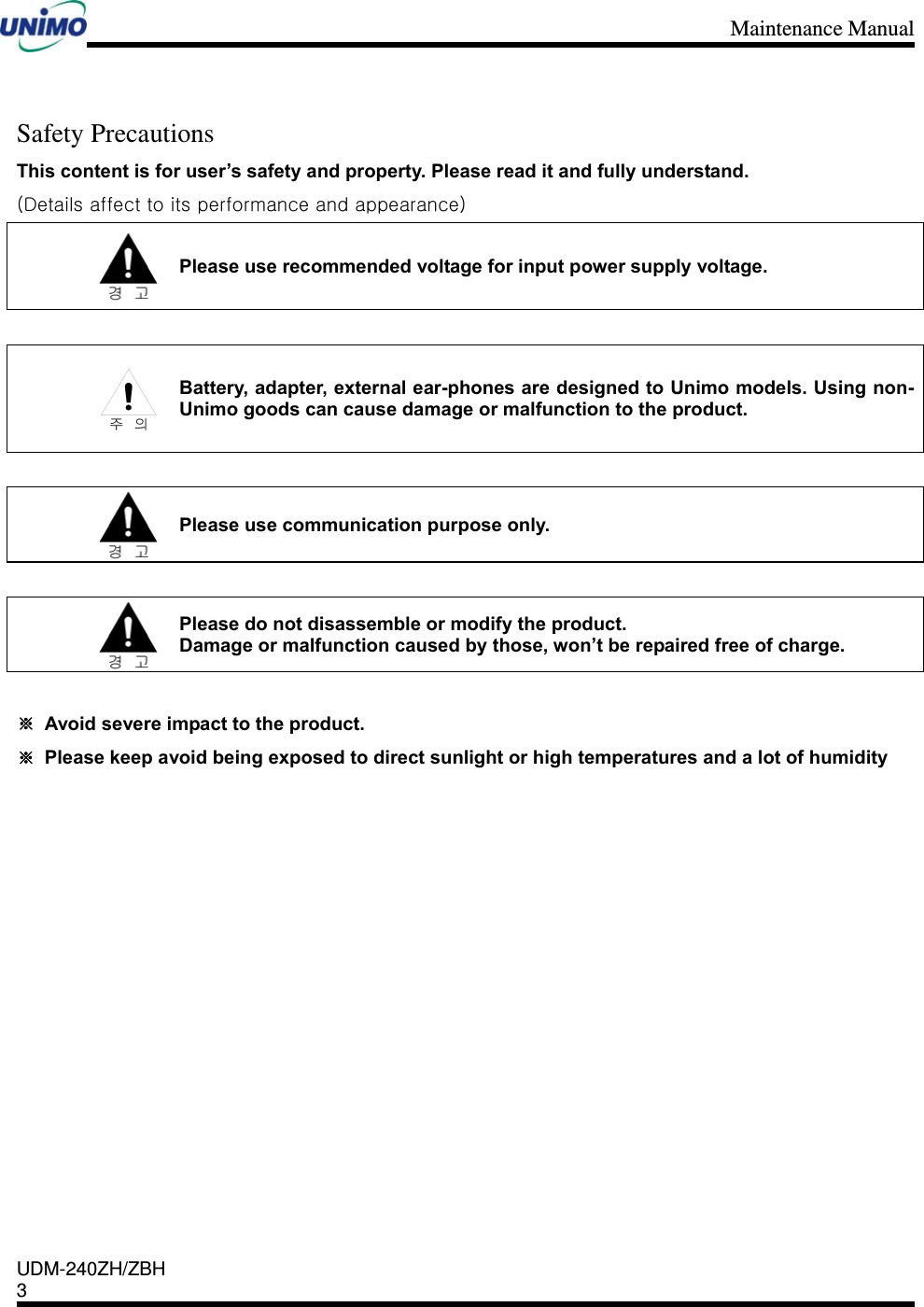 Maintenance Manual    UDM-240ZH/ZBH 3     Safety Precautions This content is for user’s safety and property. Please read it and fully understand.   (Details affect to its performance and appearance)  Please use recommended voltage for input power supply voltage.     Battery, adapter, external ear-phones are designed to Unimo models. Using non-Unimo goods can cause damage or malfunction to the product.     Please use communication purpose only.   Please do not disassemble or modify the product. Damage or malfunction caused by those, won’t be repaired free of charge.  ※  Avoid severe impact to the product. ※  Please keep avoid being exposed to direct sunlight or high temperatures and a lot of humidity               