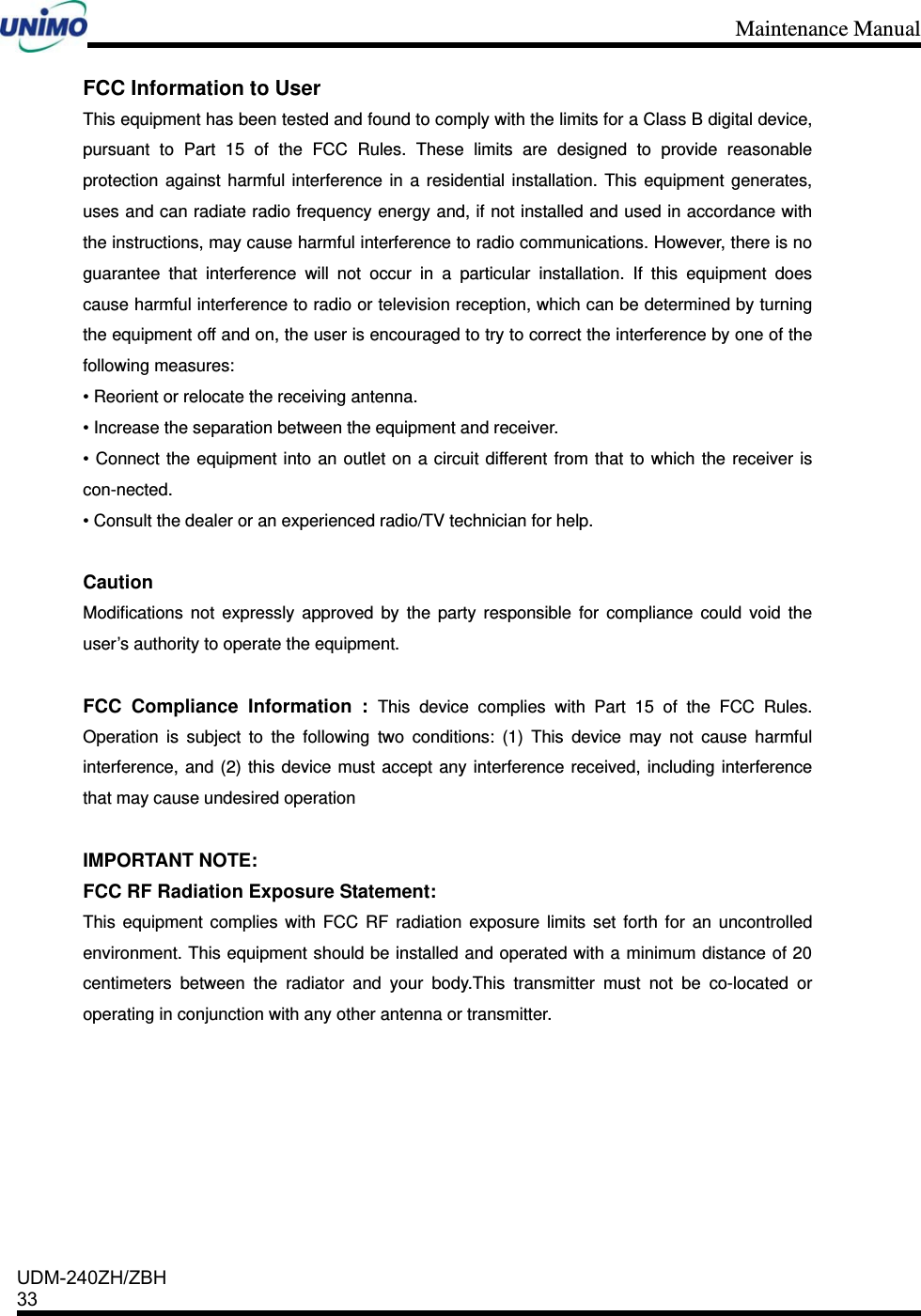 Maintenance Manual    UDM-240ZH/ZBH 33    FCC Information to User This equipment has been tested and found to comply with the limits for a Class B digital device, pursuant to Part 15 of the FCC Rules. These limits are designed to provide reasonable protection against harmful interference in a residential installation. This equipment generates, uses and can radiate radio frequency energy and, if not installed and used in accordance with the instructions, may cause harmful interference to radio communications. However, there is no guarantee that interference will not occur in a particular installation. If this equipment does cause harmful interference to radio or television reception, which can be determined by turning the equipment off and on, the user is encouraged to try to correct the interference by one of the following measures: • Reorient or relocate the receiving antenna. • Increase the separation between the equipment and receiver. • Connect the equipment into an outlet on a circuit different from that to which the receiver is con-nected. • Consult the dealer or an experienced radio/TV technician for help.  Caution Modifications not expressly approved by the party responsible for compliance could void the user’s authority to operate the equipment.  FCC Compliance Information : This device complies with Part 15 of the FCC Rules. Operation is subject to the following two conditions: (1) This device may not cause harmful interference, and (2) this device must accept any interference received, including interference that may cause undesired operation  IMPORTANT NOTE: FCC RF Radiation Exposure Statement: This equipment complies with FCC RF radiation exposure limits set forth for an uncontrolled environment. This equipment should be installed and operated with a minimum distance of 20 centimeters between the radiator and your body.This transmitter must not be co-located or operating in conjunction with any other antenna or transmitter.   