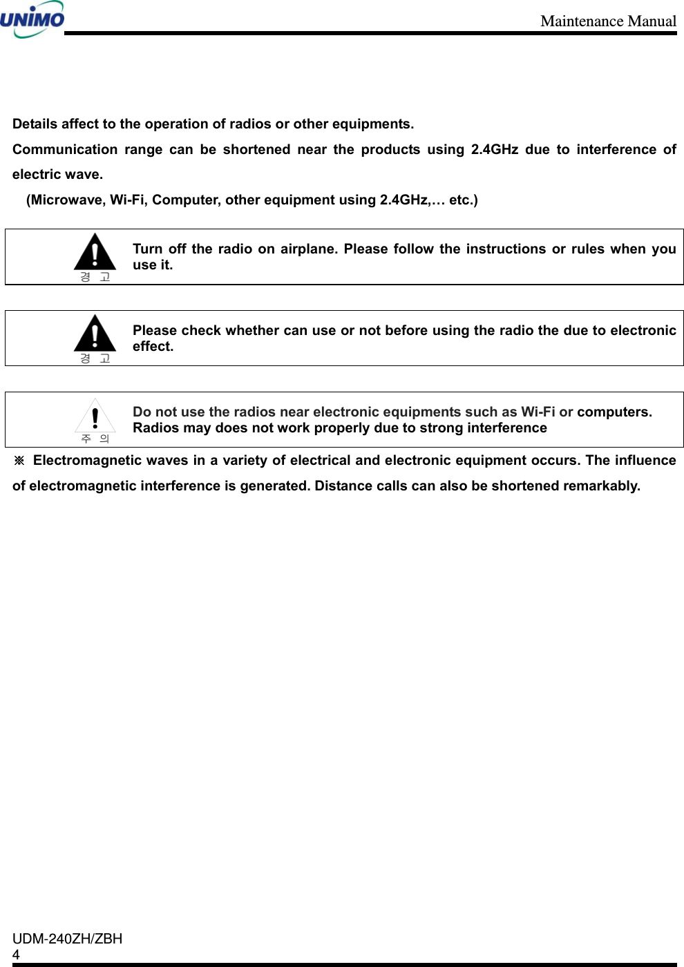 Maintenance Manual    UDM-240ZH/ZBH 4      Details affect to the operation of radios or other equipments.   Communication range can be shortened near the products using 2.4GHz due to interference of electric wave.   (Microwave, Wi-Fi, Computer, other equipment using 2.4GHz,… etc.)   Turn off the radio on airplane. Please follow the instructions or rules when you use it.   Please check whether can use or not before using the radio the due to electronic effect.   Do not use the radios near electronic equipments such as Wi-Fi or computers.  Radios may does not work properly due to strong interference ※  Electromagnetic waves in a variety of electrical and electronic equipment occurs. The influence of electromagnetic interference is generated. Distance calls can also be shortened remarkably.                  